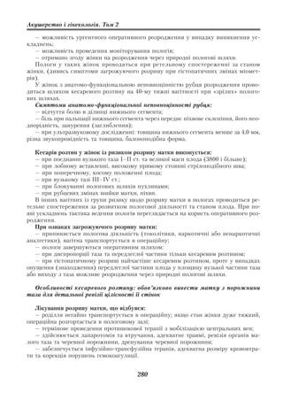 Акушерство і гінекологія. Том 2

   — можливість ургентного оперативного розродження у випадку виникнення ус
кладнень;
   — можливість проведення моніторування пологів;
   — отримано згоду жінки на розродження через природні пологові шляхи.
   Пологи у таких жінок проводяться при ретельному спостереженні за станом
жінки, (дивись симптоми загрожуючого розриву при гістопатичних змінах міомет
рія).
   У жінок з анатомо функціональною неповноцінністю рубця розродження прово
диться шляхом кесаревого розтину на 40 му тижні вагітності при «зрілих» полого
вих шляхах.
   Симптоми анатомо функціональної неповноцінності рубця:
   — відчуття болю в ділянці нижнього сегмента;
   — біль при пальпації нижнього сегмента через переднє піхвове склепіння, його нео
днорідність, занурення (заглиблення);
   — при ультразвуковому дослідженні: товщина нижнього сегмента менше за 4,0 мм,
різна звукопровідність та товщина, балоноподібна форма.

   Кесарів розтин у жінок із ризиком розриву матки виконується:
   — при поєднанні вузького таза І–ІІ ст. та великої маси плода (3800 і більше);
   — при лобному вставленні, високому прямому стоянні стрілоподібного шва;
   — при поперечному, косому положенні плода;
   — при вузькому тазі ІІІ–ІV ст.;
   — при блокуванні пологових шляхів пухлинами;
   — при рубцевих змінах шийки матки, піхви.
   В інших вагітних із групи ризику щодо розриву матки в пологах проводиться ре
тельне спостереження за розвитком пологової діяльності та станом плода. При по
яві ускладнень тактика ведення пологів переглядається на користь оперативного роз
родження.
   При ознаках загрожуючого розриву матки:
   — припиняється пологова діяльність (токолітики, наркотичні або ненаркотичні
аналгетики), вагітна транспортується в операційну;
   — пологи завершуються оперативним шляхом:
   — при диспропорції таза та передлеглої частини тільки кесаревим розтином;
   — при гістопатичному розриві найчастіше кесаревим розтином, проте у випадках
опущення (знаходження) передлеглої частини плода у площину вузької частини таза
або виходу з таза можливе розродження через природні пологові шляхи.

  Особливості кесаревого розтину: обов’язково вивести матку з порожнини
таза для детальної ревізії цілісності її стінок

   Лікування розриву матки, що відбувся:
   — роділля негайно транспортується в операційну; якщо стан жінки дуже тяжкий,
операційна розгортається в пологовому залі;
   — термінове проведення протишокової терапії з мобілізацією центральних вен;
   — здійснюється лапаротомія та втручання, адекватне травмі, ревізія органів ма
лого таза та черевної порожнини, дренування черевної порожнини;
   — забезпечується інфузійно трансфузійна терапія, адекватна розміру крововтра
ти та корекція порушень гемокоагуляції.


                                       280
 