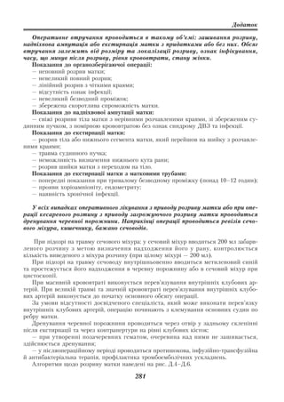 Додаток

   Оперативне втручання проводиться в такому об’ємі: зашивання розриву,
надпіхвова ампутація або екстирпація матки з придатками або без них. Обсяг
втручання залежить від розміру та локалізації розриву, ознак інфікування,
часу, що минув після розриву, рівня крововтрати, стану жінки.
   Показання до органозберігаючої операції:
   — неповний розрив матки;
   — невеликий повний розрив;
   — лінійний розрив з чіткими краями;
   — відсутність ознак інфекції;
   — невеликий безводний проміжок;
   — збережена скоротлива спроможність матки.
   Показання до надпіхвової ампутації матки:
   — свіжі розриви тіла матки з нерівними розчавленими краями, зі збереженим су
динним пучком, з помірною крововтратою без ознак синдрому ДВЗ та інфекції.
   Показання до екстирпації матки:
   — розрив тіла або нижнього сегмента матки, який перейшов на шийку з розчавле
ними краями;
   — травма судинного пучка;
   — неможливість визначення нижнього кута рани;
   — розрив шийки матки з переходом на тіло.
   Показання до екстирпації матки з матковими трубами:
   — попередні показання при тривалому безводному проміжку (понад 10–12 годин);
   — прояви хоріоамніоніту, ендометриту;
   — наявність хронічної інфекції.

   У всіх випадках оперативного лікування з приводу розриву матки або при опе
рації кесаревого розтину з приводу загрожуючого розриву матки проводиться
дренування черевної порожнини. Наприкінці операції проводиться ревізія сечо
вого міхура, кишечнику, бажано сечоводів.

    При підозрі на травму сечового міхура: у сечовий міхур вводиться 200 мл забарв
леного розчину з метою визначення надходження його у рану, контролюється
кількість виведеного з міхура розчину (при цілому міхурі — 200 мл).
   При підозрі на травму сечоводу внутрішньовенно вводиться метиленовий синій
та простежується його надходження в черевну порожнину або в сечовий міхур при
цистоскопії.
   При масивній крововтраті виконується перев’язування внутрішніх клубових ар
терій. При великій травмі та значній крововтраті перев’язування внутрішніх клубо
вих артерій виконується до початку основного обсягу операції.
   За умови відсутності досвідченого спеціаліста, який може виконати перев’язку
внутрішніх клубових артерій, операцію починають з клемування основних судин по
ребру матки.
   Дренування черевної порожнини проводиться через отвір у задньому склепінні
після екстирпації та через контрапертури на рівні клубових кісток:
   — при утворенні позачеревних гематом, очеревина над ними не зашивається,
здійснюється дренування;
   — у післяопераційному періоді проводиться протишокова, інфузійно трансфузійна
й антибактеріальна терапія, профілактика тромбоемболічних ускладнень.
   Алгоритми щодо розриву матки наведені на рис. Д.4–Д.6.

                                       281
 