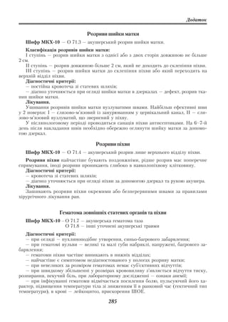 Додаток


                             Розриви шийки матки
  Шифр МКХ 10 — О 71.3 — акушерський розрив шийки матки.
   Класифікація розривів шийки матки:
   I ступінь — розрив шийки матки з однієї або з двох сторін довжиною не більше
2 см.
   II ступінь — розрив довжиною більше 2 см, який не доходить до склепіння піхви.
   III ступінь — розрив шийки матки до склепіння піхви або який переходить на
верхній відділ піхви.
   Діагностичні критерії:
   — постійна кровотеча зі статевих шляхів;
   — діагноз уточнюється при огляді шийки матки в дзеркалах — дефект, розрив тка
нин шийки матки.
   Лікування.
   Ушивання розривів шийки матки вузлуватими швами. Найбільш ефективні шви
у 2 поверхи: I — слизово м’язовий із занурюванням у цервікальний канал, II — сли
зово м’язовий вузлуватий, що звернений у піхву.
   У післяпологовому періоді проводиться санація піхви антисептиками. На 6–7 й
день після накладання швів необхідно обережно оглянути шийку матки за допомо
гою дзеркал.

                                 Розриви піхви
  Шифр МКХ 10 — О 71.4 — акушерський розрив лише верхнього відділу піхви.
   Розриви піхви найчастіше бувають поздовжніми, рідше розрив має поперечне
спрямування, іноді розриви проникають глибоко в навколопіхвову клітковину.
   Діагностичні критерії:
   — кровотеча зі статевих шляхів;
   — діагноз уточнюється при огляді піхви за допомогою дзеркал та рукою акушера.
   Лікування.
   Зашивають розриви піхви окремими або безперервними швами за правилами
хірургічного лікування ран.


                 Гематома зовнішніх статевих органів та піхви
  Шифр МКХ 10 – О 71.7 — акушерська гематома таза
                О 71.8 — інші уточнені акушерські травми
   Діагностичні критерії:
   — при огляді — пухлиноподібне утворення, синьо багрового забарвлення;
   — при гематомі вульви — великі та малі губи набряклі, напружені, багрового за
барвлення;
   — гематоми піхви частіше виникають в нижніх відділах;
   — найчастіше є симптомом недіагностованого у пологах розриву матки;
   — при невеликих за розміром гематомах немає суб’єктивних відчуттів;
   — при швидкому збільшенні у розмірах крововиливу з’являється відчуття тиску,
розпирання, пекучий біль, при лабораторному дослідженні — ознаки анемії;
   — при інфікуванні гематоми відмічається посилення болю, пульсуючий його ха
рактер, підвищення температури тіла зі зниженням її в ранковий час (гектичний тип
температури), в крові — лейкоцитоз, прискорення ШОЕ.

                                      285
 
