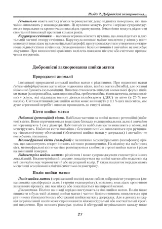 Розділ 2. Доброякісні захворювання...

   Гемангіоми мають вигляд м’яких червонуватих дещо піднятих поверхонь, які зви
чайно виявляють у новонароджених. Ці пухлини можуть рости і нерідко супроводжу
ються виразками та кровотечами внаслідок травмування. Гемангіоми можуть підлягати
спонтанній інволюції протягом кількох років.
   Карункула сечівника — маленька червона м’ясиста пухлина, що локалізується в дис
тальній частині отвору сечівника. Карункула виникає майже виключно у жінок у пост
менопаузі внаслідок вульвовагінальної атрофії, що супроводжується утворенням ектро
піона задньої стінки сечівника. Захворювання є безсимптомним і звичайно не потребує
лікування. При виникненні кров’яних виділень показано місцеве або системне призна
чення естрогенів.


            Доброякісні захворювання шийки матки

            Природжені аномалії
   Ізольовані природжені аномалії шийки матки є рідкісними. При подвоєнні матки
(uterus didelphys) може мати місце подвоєння піхви, шийки матки (bicollis), але останні
ніколи не бувають ізольованими. Виняток становлять випадки аномальної форми ший
ки матки (коміроподібна, капюшоноподібна, гребенеподібна, гіпопластична, псевдополі
пи) у жінок, які підлягали впливу діетилстильбестролу (ДЕС) in utero (в 25 % ви
падків). Світлоклітинний рак шийки матки може виникнути у 0,1 % цих пацієнток, має
дуже агресивний перебіг і швидко призводить до смерті жінки.

            Кісти шийки матки
    Наботові (ретенційні) кісти. Найбільш частими на шийці матки є ретенційні (набо
тові) кісти. Вони спричинюються внаслідок блокади ендоцервікальних залоз і звичайно
не перевищують 1 см у діаметрі. Наботові кісти найбільш часто виявляють у жінок, які
менструюють. Наботові кісти звичайно є безсимптомними, виявляються при рутинно
му гінекологічному обстеженні (обстеженні шийки матки у дзеркалах) і звичайно не
потребують лікування.
    Мезонефральні кісти (вольфові) є залишками мезонефральних (вольфових) про
ток, що накопичують секрет і стають кістозно розширеними. На відміну від наботових
кіст, мезонефральні кісти частіше розміщуються глибоко в стромі шийки матки і рідко
на зовнішній поверхні.
    Ендометріоз шийки матки є рідкісним і може супроводжувати ендометріоз інших
локалізацій. Ендометріоїдний імплант локалізується на шийці матки або недалеко від
неї і звичайно має червонуватий або пурпурний колір. У таких пацієнток нерідко мають
місце інші асоційовані клінічні симптоми ендометріозу.

            Поліп шийки матки
   Поліп шийки матки (цервікальний поліп) являє собою доброякісне утворення (ло
калізована проліферація залоз і строми ендоцервіксу), можливо, внаслідок хронічного
запального процесу, яке має ніжку або локалізується на широкій основі.
   Діагностика. Поліпи на ніжці нерідко виступають із зіва шийки матки. Поліп може
виникати в будь якій ділянці шийки матки і часто є безсимптомним; виявляється при
рутинному гінекологічному обстеженні шийки матки у дзеркалах. Але в деяких випад
ках цервікальний поліп може спричинювати міжменструальні або посткоїтальні кров’
яні виділення. При великих розмірах поліпа й обструкції цервікального каналу може

                                         27
 