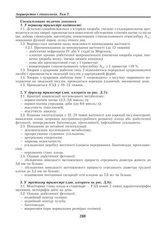 Акушерство і гінекологія. Том 2

   Спеціалізована медична допомога
   1. У першому триместрі вагітності:
   1.1. Детально ознайомлюються з історією хвороби, спільно з ендокринологом про
водиться огляд хворої, призначається комплексне обстеження: глікемія натще та після
їжі, добова глюкозурія, ацетонурія, концентрація глікозильованого гемоглобіну А1С;
показники функції нирок, огляд очного дна.
   1.2. Вирішується питання щодо можливості виношування вагітності.
       1.2.1. Протипоказання до виношування вагітності (до 12 тижнів):
       — діабетична нефропатія IV або V стадії за Mogensen;
       — клінічні прояви діабетичної макроангіопатії (ішемічна хвороба серця, іше
          мічна хвороба мозку, ішемія нижніх кінцівок);
       — кома або прекоматозний стан у І триместрі;
       — концентрація глікозильованого гемоглобіну А1С у І триместрі >10 %.
   1.3. Хворим з цукровим діабетом типу 2 відміняються пероральні цукрознижуючі
засоби і призначається людський інсулін у картриджній формі.
   1.4. Хворих з цукровим діабетом типу 1 «переводять» з інсуліну тваринного по
ходження на людський інсулін, проводиться корекція (зазвичай, зменшення) дози.
   1.5. Проводиться УЗД у 10–12 тижнів.

   2. У другому триместрі (див. алгоритм на рис. Д.7):
   2.1. Критерії компенсації вуглеводного метаболізму:
   — нормоглікемія натще (3,3–5,6 ммоль/л);
   — нормоглікемія упродовж доби (до 8,0 ммоль/л);
   — відсутність гіпоглікемій;
   — відсутність ацидозу.
   2.2. Планова госпіталізація у 22–24 тижні вагітності для корекції інсулінотерапії,
виявлення ознак затримки внутрішньоутробного розвитку плода або діабетичної
фетопатії, попередження багатоводдя, прееклампсії, інфекційних ускладнень.
   2.3. Показання до негайної госпіталізації:
   — декомпенсація вуглеводного метаболізму;
   — прогресування судинних ускладнень;
   — артеріальна гіпертензія;
   — ниркова недостатність;
   — ускладнення перебігу вагітності (загроза переривання, багатоводдя, преекламп
сія);
   — порушення стану плода.
   2.4. Ознаки діабетичної фетопатії:
   — збільшення швидкості щотижневого приросту середнього діаметра живота до
3,6 мм чи більше;
   — збільшення швидкості щотижневого приросту середнього діаметра грудної
клітки до 3,4 мм чи більше;
   — підвищення погодинної екскреції сечі плодом до 7,6 мл чи більше.

  3. У третьому триместрі (див. алгоритм на рис. Д.8):
  3.1. Моніторинг стану плода в стаціонарі — УЗД кожні 2 тижні; кардіотокографія
щотижня, актографія двічі на день.
  3.2. Ознаки діабетичної фетопатії:
  — подвійний контур голівки;
  — подвійний контур тулуба;
  — багатоводдя;
  — макросомія (при нормальних розмірах голівки).

                                        288
 
