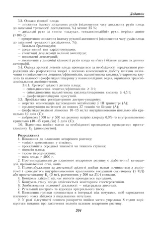 Додаток

   3.3. Ознаки гіпоксії плода:
   — зниження індексу дихальних рухів (відношення часу дихальних рухів плода
до загальної тривалості дослідження, %) менше 25 %;
   — дихальні рухи за типом «задуха», «гикавкоподібні» рухи, періоди апное
(>100 c);
   — прогресивне зниження індексу рухової активності (відношення часу рухів плода
до загальної тривалості дослідження, %);
   — базальна брадикардія;
   — ареактивний тип кардіотокограми;
   — спонтанні децелерації великої амплітуди;
   — подовжені децелерації;
   — зменшення у динаміці кількості рухів плода на п’ять і більше щодня за даними
актографії.
   3.4. Оцінка зрілості легенів плода проводиться за необхідності передчасного роз
родження або розродження хворої з поганою компенсацією діабету шляхом визна
чення співвідношення лецитин/сфінгомієлін, пальмітинова кислота/стеаринова кис
лота та наявності фосфатидилгліцерину у навколоплідних водах, отриманих трансаб
домінальним амніоцентезом.
      3.4.1. Критерії зрілості легенів плода:
      — співвідношення лецитин/сфінгомієлін ≥ 3:1;
      — співвідношення пальмітинова кислота/стеаринова кислота ≥ 4,5:1;
      — фосфатидилгліцерин присутній.
   3.5. Профілактика респіраторного дистрес синдрому:
   — жорстка компенсація вуглеводного метаболізму у ІІІ триместрі (А);
   — пролонгування вагітності до повних 37 тижнів чи більше (А);
   — фосфатидилхолінові ліпосоми 10–15 мг/кг внутрішньовенно повільно або кра
пельно 10 днів (С);
   — амброксол 1000 мг у 500 мл розчину натрію хлориду 0,9% го внутрішньовенно
крапельно (40–45 крап./хв) 5 днів (С).
   3.6. Підготовка шийки матки за необхідності проводиться препаратами проста
гландину Е 2 (динопростон).

   Розродження
   1. Показання до планового кесаревого розтину:
   — «свіжі» крововиливи у сітківку;
   — прееклампсія середньої тяжкості чи тяжкого ступеня;
   — гіпоксія плода;
   — тазове передлежання;
   — маса плода > 4000 г.
   2. Протипоказаннями до планового кесаревого розтину є діабетичний кетоаци
доз, прекоматозний стан, кома.
   3. Пологозбудження за достатньої зрілості шийки матки починається з амніо
томії і проводиться внутрішньовенним краплинним введенням окситоцину (5 ОД)
або простагландину Е 2 (5 мг), розчинених у 500 мл 5% ї глюкози.
   4. Контроль глікемії під час пологів проводиться щогодини.
   5. Контроль стану плода здійснюється моніторним спостереженням.
   6. Знеболювання пологової діяльності — епідуральна анестезія.
   7. Ретельний контроль та корекція артеріального тиску.
   8. Виведення голівки проводиться в інтервалі між потугами, щоб народження
плечового пояса збіглося з подальшими потугами.
   9. У разі відсутності повного розкриття шийки матки упродовж 8 годин вирі
шується питання про закінчення пологів шляхом кесаревого розтину.

                                       291
 