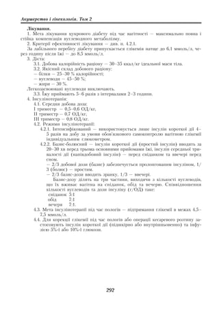 Акушерство і гінекологія. Том 2

   Лікування.
   1. Мета лікування цукрового діабету під час вагітності — максимально повна і
стійка компенсація вуглеводного метаболізму.
   2. Критерії ефективності лікування — див. п. 4.2.1.
   За лабільного перебігу діабету припускається глікемія натще до 6,1 ммоль/л, че
рез годину після їжі — до 8,5 ммоль/л.
   3. Дієта:
       3.1. Добова калорійність раціону — 30–35 ккал/кг ідеальної маси тіла.
       3.2. Якісний склад добового раціону:
       — білки — 25–30 % калорійності;
       — вуглеводи — 45–50 %;
       — жири — 30 %.
   Легкозасвоювані вуглеводи виключають.
       3.3. Їжу приймають 5–6 разів з інтервалами 2–3 години.
   4. Інсулінотерапія:
       4.1. Середня добова доза:
       І триместр — 0,5–0,6 ОД/кг,
       ІІ триместр — 0,7 ОД/кг,
       ІІІ триместр — 0,8 ОД/кг.
       4.2. Режими інсулінотерапії:
           4.2.1. Інтенсифікований — використовується лише інсулін короткої дії 4–
              5 разів на добу за умови обов’язкового самоконтролю вагітною глікемії
              індивідуальним глюкометром.
           4.2.2. Базис болюсний — інсулін короткої дії (простий інсулін) вводять за
              20–30 хв перед трьома основними прийомами їжі, інсулін середньої три
              валості дії (напівдобовий інсулін) — перед сніданком та ввечері перед
              сном.
              — 2/3 добової дози (базис) забезпечується пролонгованим інсуліном, 1/
              3 (болюс) — простим.
              — 2/3 базис дози вводять зранку, 1/3 — ввечері.
                  Базис дозу ділять на три частини, виходячи з кількості вуглеводів,
              що їх вживає вагітна на сніданок, обід та вечерю. Співвідношення
              кількості вуглеводів та дози інсуліну (г/ОД) таке:
                сніданок 5:1
               обід      7:1
                вечеря 7:1.
       4.3. Мета інсулінотерапії під час пологів — підтримання глікемії в межах 4,5–
           7,5 ммоль/л.
       4.4. Для корекції глікемії під час пологів або операції кесаревого розтину за
           стосовують інсулін короткої дії (підшкірно або внутрішньовенно) та інфу
           зією 5% ї або 10% ї глюкози.




                                       292
 