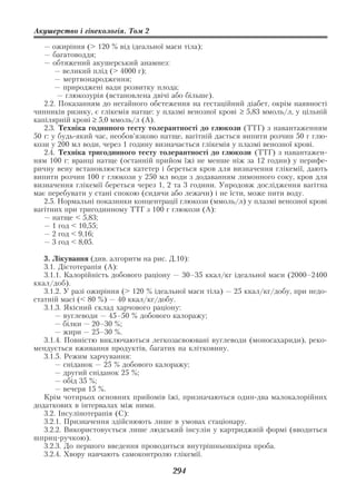 Акушерство і гінекологія. Том 2

   — ожиріння (> 120 % від ідеальної маси тіла);
   — багатоводдя;
   — обтяжений акушерський анамнез:
       — великий плід (> 4000 г);
       — мертвонародження;
       — природжені вади розвитку плода;
        — глюкозурія (встановлена двічі або більше).
   2.2. Показанням до негайного обстеження на гестаційний діабет, окрім наявності
чинників ризику, є глікемія натще: у плазмі венозної крові ≥ 5,83 ммоль/л, у цільній
капілярній крові ≥ 5,0 ммоль/л (А).
   2.3. Техніка годинного тесту толерантності до глюкози (ТТГ) з навантаженням
50 г: у будь який час, необов’язково натще, вагітній дається випити розчин 50 г глю
кози у 200 мл води, через 1 годину визначається глікемія у плазмі венозної крові.
   2.4. Техніка тригодинного тесту толерантності до глюкози (ТТГ) з навантажен
ням 100 г: вранці натще (останній прийом їжі не менше ніж за 12 годин) у перифе
ричну вену встановлюється катетер і береться кров для визначення глікемії, дають
випити розчин 100 г глюкози у 250 мл води з додаванням лимонного соку, кров для
визначення глікемії береться через 1, 2 та 3 години. Упродовж дослідження вагітна
має перебувати у стані спокою (сидячи або лежачи) і не їсти, може пити воду.
   2.5. Нормальні показники концентрації глюкози (ммоль/л) у плазмі венозної крові
вагітних при тригодинному ТТГ з 100 г глюкози (А):
   — натще < 5,83;
   — 1 год < 10,55;
   — 2 год < 9,16;
   — 3 год < 8,05.

   3. Лікування (див. алгоритм на рис. Д.10):
   3.1. Дієтотерапія (А):
   3.1.1. Калорійність добового раціону — 30–35 ккал/кг ідеальної маси (2000–2400
ккал/доб).
   3.1.2. У разі ожиріння (> 120 % ідеальної маси тіла) — 25 ккал/кг/добу, при недо
статній масі (< 80 %) — 40 ккал/кг/добу.
   3.1.3. Якісний склад харчового раціону:
       — вуглеводи — 45–50 % добового калоражу;
       — білки — 20–30 %;
       — жири — 25–30 %.
   3.1.4. Повністю виключаються легкозасвоювані вуглеводи (моносахариди), реко
мендується вживання продуктів, багатих на клітковину.
   3.1.5. Режим харчування:
       — сніданок — 25 % добового калоражу;
       — другий сніданок 25 %;
       — обід 35 %;
       — вечеря 15 %.
   Крім чотирьох основних прийомів їжі, призначаються один два малокалорійних
додаткових в інтервалах між ними.
   3.2. Інсулінотерапія (С):
   3.2.1. Призначення здійснюють лише в умовах стаціонару.
   3.2.2. Використовується лише людський інсулін у картриджній формі (вводиться
шприц ручкою).
   3.2.3. До першого введення проводиться внутрішньошкірна проба.
   3.2.4. Хвору навчають самоконтролю глікемії.

                                       294
 
