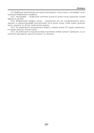 Додаток

   4.3. Найбільш адекватними методами моніторингу стану плода є актографія та ви
значення біофізичного профілю.
   4.3.1. Актографія — підрахунок вагітною кількості рухів плода упродовж години
вранці та ввечері.
   4.3.2. Біофізичний профіль плода — визначення під час ультразвукового дослі
дження та кардіотокографії (нестресовий тест) рухів плода, тонів серця, реактив
ності, дихання та об’єму амніотичної рідини.
   4.4.3. За необхідності розродження хворої у терміні менше 37 тижнів проводить
ся оцінка зрілості легенів плода.
   4.4.4. За необхідності передпологової підготовки шийки матки її проводять за до
помогою препаратів простагландину Е 2 місцево.




                                       297
 