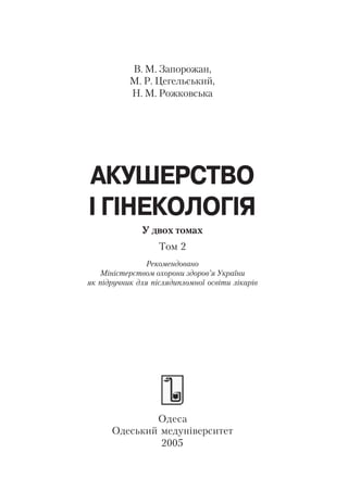В. М. Запорожан,
           М. Р. Цегельський,
           Н. М. Рожковська




АКУШЕРСТВО
І ГІНЕКОЛОГІЯ
              У двох томах
                   Том 2
                Рекомендовано
   Міністерством охорони здоров’я України
як підручник для післядипломної освіти лікарів




              Одеса
      Одеський медуніверситет
               2005
 