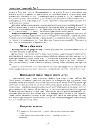 Акушерство і гінекологія. Том 2

виникати больовий синдром. Незважаючи на те, що поліп у більшості випадків не вва
жається премалігнізуючим захворюванням, він звичайно підлягає хірургічному вида
ленню і гістологічному аналізу. Однією з причин хірургічного підходу до лікування цер
вікального поліпа є неможливість у деяких випадках визначити походження поліпа —
ендоцервікальне чи ендометріальне. Поліпи ендометрія частіше можуть підлягати пре
малігнізуючим змінам.
   Хірургічне видалення маленького ендоцервікального поліпа на тонкій ніжці може бути
амбулаторною процедурою; але якщо поліп значних розмірів, на широкій основі, його
видалення звичайно супроводжується фракційним діагностичним вишкрібанням слизо
вої оболонки шийки і тіла матки, бажано з гістероскопічним контролем.
   Мікрозалозиста гіперплазія — непухлинна проліферація ендоцервікальних залоз, не
рідко виникає внаслідок естрогенної або прогестеронової стимуляції (вагітність, засто
сування оральних контрацептивів, естрогенів або прогестерону). Найчастіше виявляєть
ся у жінок репродуктивного віку і звичайно має безсимптомний перебіг. Лікування за
відсутності атипових змін не проводиться.

            Міома шийки матки
   Міома (лейоміома, фіброміома) є частою доброякісною пухлиною тіла матки, але
може виникати і в шийці матки.
   Діагностика. Лейоміоми можуть бути симптомними і спричинювати міжменстру
альні кровотечі, подібно до цервікальних поліпів і міом тіла матки. Але, залежно від їх
локалізації та розміру, вони також можуть спричинювати диспареунію, тиск на сечовий
міхур або пряму кишку. Безсимптомні міоми шийки матки при нормальних результатах
цитологічного аналізу підлягають щорічному рутинному гінекологічному спостережен
ню.
   Лікування симптомних міом шийки матки полягає у їх хірургічному видаленні. За
лежно від розмірів і локалізації виконують гістеректомію (частіше) або міомектомію.


            Цервікальний стеноз (стеноз шийки матки)
   Цервікальний стеноз (стеноз шийки матки) може бути природженим і набутим. На
бутий цервікальний стеноз розвивається внаслідок травмування при хірургічних мані
пуляціях, після променевого лікування шийки матки або може бути вторинним при
обструкції міомою, поліпом чи злоякісною пухлиною. Якщо цервікальний стеноз є без
симптомним і виявляється лише при гінекологічному обстеженні, він може не потребу
вати лікування. Але, якщо у жінок, що менструюють, цервікальний стеноз спричинює
блокаду виділення менструальної крові і, відповідно, аменорею, олігоменорею або дис
менорею, збільшення розмірів матки внаслідок її перерозтягнення, хірургічне лікування
є необхідним. Якщо стеноз шийки матки є вторинним внаслідок травмування, викону
ють обережне розширення цервікального каналу для ліквідації обструкції та можливості
вільного виділення вмісту матки.


            Контрольні питання

         1. Охарактеризуйте ненеопластичні епітеліальні захворювання вульви
            і піхви.
         2. Що розуміють під дерматозами вульви? Патогенез, діагностика,
            лікування.


                                          28
 