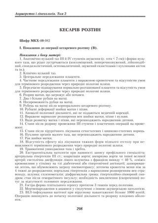 Акушерство і гінекологія. Том 2




                             КЕСАРІВ РОЗТИН

  Шифр МКХ 10 082

  І. Показання до операції кесаревого розтину (В).

   Показання з боку матері:
   1. Анатомічно вузький таз ІІІ й ІV ступенів звуження (с. verа < 7 см) і форми вузь
кого таза, що рідко зустрічаються (косозміщений, поперечнозвужений, лійкоподіб
ний, спондилолістичний, остеомалятичний, звужений екзостозами і пухлинами кісток
та ін.).
   2. Клінічно вузький таз.
   3. Центральне передлежання плаценти.
   4. Часткове передлежання плаценти з вираженою кровотечею та відсутністю умов
для термінового розродження через природні пологові шляхи.
   5. Передчасне відшарування нормально розташованої плаценти та відсутність умов
для термінового розродження через природні пологові шляхи.
   6. Розрив матки, що загрожує або почався.
   7. Два і більше рубців на матці.
   8. Неспроможність рубця на матці.
   9. Рубець на матці після корпорального кесаревого розтину.
   10. Рубцеві деформації шийки матки і піхви.
   11. Аномалії пологової діяльності, які не піддаються медичній корекції.
   12. Виражене варикозне розширення вен шийки матки, піхви і вульви.
   13. Вади розвитку матки і піхви, які перешкоджають народженню дитини.
   14. Стани після розриву промежини ІІІ ступеня і пластичних операцій на проме
жині.
   15. Стани після хірургічного лікування сечостатевих і кишково статевих нориць.
   16. Пухлини органів малого таза, що перешкоджають народженню дитини.
   17. Рак шийки матки.
   18. Відсутність ефекту від лікування тяжких форм пізнього гестозу при не
можливості термінового розродження через природні пологові шляхи.
   19. Травматичні ушкодження таза і хребта.
   20. Екстрагенітальна патологія при наявності запису профільного спеціаліста:
артеріальна гіпертензія ІІІ ст.; коарктація аорти; аневризма аорти чи іншої великої
артерії; систолічна дисфункція лівого шлуночка з фракцією викиду < 40 %, «свіжі»
крововиливи у сітківку на тлі діабетичної або гіпертонічної ангіопатії; захворюван
ня легень, що обумовлюють загрозу пневмотораксу; легенева кровотеча менш ніж за
4 тижні до розродження; портальна гіпертензія з варикозним розширенням вен стра
воходу, шлунка; спленомегалія; діафрагмальна грижа; гіпертензійно лікворний син
дром; стан після геморагічного інсульту; необхідність виключення (скорочення) по
туг за відсутності головного передлежання.
   21. Гостра форма генітального герпесу протягом 3 тижнів перед пологами.
   22. Мертвонародження в анамнезі у сполученні з іншою акушерською патологією.
   23. ВІЛ інфікування вагітної при вірусному навантаженні більше 1000 копій.
Операцію виконують до початку пологової діяльності та розриву плодових оболо
нок.

                                        298
 