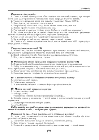 Додаток

   Показання з боку плода:
   1. Гіпоксія плода, підтверджена об’єктивними методами обстеження, при відсут
ності умов для термінового розродження через природні пологові шляхи.
   2. Тазове передлежання плода при передбачуваній масі більше 3700 г.
   3. Випадіння пульсуючих петель пуповини.
   4. Неправильне положення плода після злиття навколоплідних вод.
   5. Високе пряме стояння стрілоподібного шва.
   6. Розгинальні вставлення голівки плода (лобне, передній вид лицьового).
   7. Вагітність внаслідок застосування лікувальних програм допоміжних репродук
тивних технологій або після тривалого лікування безплідності.
   8. Стан агонії або клінічної смерті матері при живому плоді.
   9. Багатоплідна вагітність при тазовому передлежанні I плода.
   10. Гіпоксія або тазове передлежання плода, маса плода більше 4000 г при цукро
вому діабеті у матері.

   Умови виконання операції (В)
   1. Живий плід (окрім масивної кровотечі при повному передлежанні плаценти,
передчасного відшарування плаценти, звуження таза 4 го ступеня).
   2. Цілий плідний міхур або безводний період тривалістю до 12 годин.
   3. Відсутність станів лихоманки у жінки.

   ІІ. Організаційні умови проведення операції кесаревого розтину (В)
   1. Згода вагітної або її родичів на проведення оперативного розродження.
   2. Вибір оптимального часу для проведення планової операції (доношена вагіт
ність, проведення операції з початком пологової діяльності).
   3. Визначення типу антибіотика для антибактеріальної профілактики.
   4. Наявність умов та спеціалістів відповідної кваліфікації.

  ІІІ. Анестезіологічне забезпечення операції кесаревого розтину
  1. Ендотрахеальний наркоз.
  2. Епідуральна анестезія.
  3. У виняткових випадках — місцева інфільтраційна анестезія.

   IV. Методи операції кесаревого розтину
   1. Інтраперитонеальний:
   — корпоральний;
   — у нижньому сегменті матки поперечним розрізом (А).
   2. Кесарів розтин у нижньому сегменті матки з тимчасовою ізоляцією черевної
порожнини.
   3. Екстраперитонеальний кесарів розтин.
   4. Метод Старка.
   Вибір методу операції визначається конкретною акушерською ситуацією,
станом вагітної, плода, кваліфікацією хірурга.

   Показання до проведення корпорального кесаревого розтину:
   1. Недоступність нижнього сегмента матки внаслідок щільних спайок від попе
реднього кесаревого розтину.
   2. Поперечне положення плода зі спинкою, оберненою донизу.
   3. Вади розвитку плода (зрощені близнюки).
   4. Великий інтрамуральний міоматозний вузол в нижньому сегменті матки.

                                       299
 