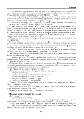 Додаток

   — при тазовому передлежанні плід витягають за паховий згин при чисто сіднич
ному передлежанні або за передню ніжку (при ножному або змішаному сідничному
передлежанні), голівку виводять за методом Морісо — Левре;
   — при поперечному положенні плода рукою, яка введена в порожнину матки,
відшукують та захоплюють передню ніжку, проводять поворот плода і його наро
дження, голівку виводять за методом Морісо — Левре;
   — асистент відсмоктує слиз із верхніх дихальних шляхів дитини, перетискається
і перерізається пуповина; дитина передається акушерці.
   8. Видалення посліду проводиться активно (А). Одразу після народження дити
ни внутрішньовенно крапельно вводиться 10 ОД розчину окситоцину у 500 мл фізіо
логічного розчину зі швидкістю 60 крапель на хвилину (з продовженням після закін
чення операції протягом 2 годин), проводиться масаж матки через передню черевну
стінку з одночасним потягуванням за пуповину. У разі наявності дефекту посліду
проводиться вишкрібання стінок матки (А).
   Примітка: при встановленні прирощення плаценти проводиться гістеректомія
без придатків.
   9. Після відділення дитини проводиться профілактика виникнення септичних
ускладнень шляхом одноразового внутрішньовенного введення антибіотика серед
ньодобовою дозою за винятком наявності у пацієнтки сечостатевої інфекції, яка
потребує введення антибіотиків відповідно до показань (А).
   10. Після видалення посліду при необхідності проводиться розширення церві
кального каналу з подальшою зміною хірургічних рукавичок.
    11. Ушивання розрізу матки проводиться після ревізії його можливого продов
ження при виведенні плода:
    — ушивається рана і будь які її продовження однорядним безперервним швом або
двома рядами безперервних швів синтетичним шовним матеріалом, який розсмок
тується (полігліколева нитка).
   Примітка: Якщо при кесаревому розтині виявлено матку Кювелера, проводиться
екстирпація матки без придатків, рішення про розширення обсягу оперативного втру
чання приймається консиліумом присутніх лікарів.
   12. Ушивання передньої черевної стінки.
   Перед ушиванням передньої черевної стінки проводиться:
   — контроль гемостазу;
   — видалення згустків крові із черевної порожнини;
   — видалення серветок із бокових каналів;
   — контроль цілісності сечового міхура;
   — підрахунок серветок та інструментів.
   Черевна стінка пошарово ушивається наглухо, за показаннями ставиться дренажна
трубка у черевну порожнину.
   Після виведення сечі або видалення постійного катетера проводиться обробка
піхви для видалення згустків крові.
   Плацента направляється на гістологічне дослідження.

   Можливі ускладнення під час операції
   Кровотеча:
    — проводиться масаж матки;
    — продовжується вливання окситоцину і введення ергометрину 0,2 мг в/м та про
стагландинів. Ці препарати можуть бути застосовані разом або послідовно;
    — при необхідності проводиться інфузія кровозамінників, гемотрансфузія крові;
    — при відсутності ефекту та наявності атонії матки, здійснюється гістеректомія
або перев’язування магістральних судин матки.

                                       301
 