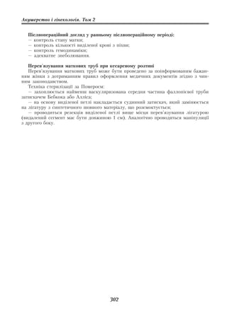 Акушерство і гінекологія. Том 2


  Післяопераційний догляд у ранньому післяопераційному періоді:
  — контроль стану матки;
  — контроль кількості виділеної крові з піхви;
  — контроль гемодинаміки;
  — адекватне знеболювання.

   Перев'язування маткових труб при кесаревому розтині
   Перев'язування маткових труб може бути проведено за поінформованим бажан
ням жінки з дотриманням правил оформлення медичних документів згідно з чин
ним законодавством.
   Техніка стерилізації за Помероєм:
   — захоплюється найменш васкуляризована середня частина фаллопієвої труби
затискачем Бебкока або Алліса;
   — на основу виділеної петлі накладається судинний затискач, який замінюється
на лігатуру з синтетичного шовного матеріалу, що розсмоктується;
   — проводиться резекція виділеної петлі вище місця перев’язування лігатурою
(видалений сегмент має бути довжиною 1 см). Аналогічно проводяться маніпуляції
з другого боку.




                                     302
 