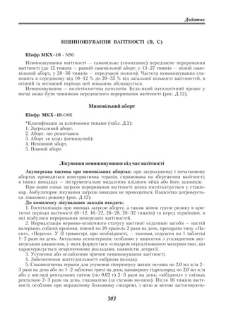 Додаток



                   НЕВИНОШУВАННЯ ВАГІТНОСТІ (В, С)

   Шифр МКХ–10       N96
   Невиношування вагітності — самовільне (спонтанне) передчасне переривання
вагітності (до 12 тижнів — ранній самовільний аборт, у 13–27 тижнів — пізній само
вільний аборт, у 28–36 тижнів — передчасні пологи). Частота невиношування ста
новить в середньому від 10–12 % до 20–35 % від загальної кількості вагітностей, в
осінній та весняний періоди цей показник збільшується.
   Невиношування — поліетіологічна патологія. Будь який патологічний процес у
матці може бути чинником передчасного переривання вагітності (рис. Д.12).

                                Мимовільний аборт
   Шифр МКХ–10 О06
   *Класифікація за клінічними типами (табл. Д.2):
   1. Загрозливий аборт.
   2. Аборт, що розпочався.
   3. Аборт «в ході» (неминучий).
   4. Неповний аборт.
   5. Повний аборт.


                  Лікування невиношування під час вагітності
   Акушерська тактика при мимовільних абортах: при загрозливому і початковому
абортах проводиться консервативна терапія, спрямована на збереження вагітності;
в інших випадках — інструментальне видалення плідного яйця або його залишків.
   При появі ознак загрози переривання вагітності жінка госпіталізується у стаціо
нар. Амбулаторне лікування загрози викидня не проводиться. Пацієнтка дотримуєть
ся ліжкового режиму (рис. Д.13).
   До комплексу лікувальних заходів входять:
   1. Госпіталізація при явищах загрози аборту, а також жінок групи ризику в кри
тичні періоди вагітності (8–12, 16–22, 26–28, 28–32 тижнів) та перед термінами, в
які відбулося переривання попередніх вагітностей.
   2. Нормалізація нервово психічного статусу вагітної: седативні засоби — настій
валеріани, собачої кропиви, півонії по 20 крапель 2 рази на день, препарати типу «Па
сит», «Персен». У ІІ триместрі, при необхідності, — тазепам, седуксен по 1 таблетці
1–2 рази на день. Актуальна психотерапія, особливо у пацієнток з ускладненим аку
шерським анамнезом, у яких формується «синдром нереалізованого материнства», що
характеризується невротичними розладами, наявністю депресії.
   3. Усунення або ослаблення причин невиношування вагітності.
   4. Забезпечення життєдіяльності ембріона (плода).
   5. Спазмолітична терапія для усунення гіпертонусу матки: но шпа по 2,0 мл в/м 2–
3 рази на день або по 1–2 таблетки тричі на день; папаверину гідрохлорид по 2,0 мл в/м
або у вигляді ректальних свічок (по 0,02 г) 2–3 рази на день; «вібуркол» у свічках
ректально 2–3 рази на день, спазмалгон (за схемою но шпи). Після 16 тижнів вагіт
ності, особливо при вираженому больовому синдромі, з цією ж метою застосовують

                                         303
 