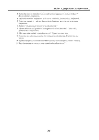 Розділ 2. Доброякісні захворювання...

 3. Які доброякісні кісти і пухлини найчастіше уражають вульву і піхву?
    Діагностика і лікування.
 4. Що таке гнійний гідраденіт вульви? Патогенез, діагностика, лікування.
 5. Поняття про кісту і абсцес бартолінової залози. Методи оперативного
    лікування.
 6. Які існують аномалії розвитку шийки матки?
 7. Що включають доброякісні захворювання шийки матки? Патогенез,
    діагностика і лікування.
 8. Що таке наботові кісти шийки матки? Лікарська тактика.
 9. Поняття про мікрозалозисту гіперплазію шийки матки. Її клінічне зна
    чення.
10. Що таке цервікальний стеноз? Методи лікування цервікального стенозу.
11. Яке лікування застосовується при міомі шийки матки?




                                   29
 