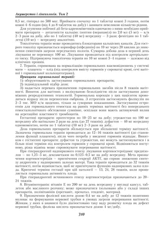 Акушерство і гінекологія. Том 2

0,5 мг, гініпрал по 500 мкг. Приймати спочатку по 1 таблетці кожні 3 години, потім
кожні 4–6 годин (від 4 до 8 таблеток на добу) і запивати невеликою кількістю рідини.
   Для усунення побічної дії бета адреноміметиків одночасно з ними необхідно прий
мати препарати — антагоністи кальцію: ізоптин (верапаміл) по 2,0 мл (5 мг) — в/в
2–3 рази на добу, або по 1 таблетці (40 мг) всередину — 3 рази; фенігідин по 1 таб
летці (10 мг) — всередину аналогічно.
   Токолітична терапія може проводитись блокаторами кальцієвих каналів. Для гост
рого токолізу призначається коринфар (ніфедипін) по 10 мг через 20 хвилин до зник
нення симптомів загрози передчасних пологів. Сумарна добова доза в перший день
лікування не перевищує 100 мг. Лікування проводиться під контролем артеріально
го тиску. Підтримуюча токолітична терапія по 10 мг кожні 3–4 години — залежно від
клінічних проявів.
   7. Терапія, спрямована на нормалізацію гормональних взаємовідношень у системі
мати — плацента — плід (під контролем вмісту гормонів у сироватці крові, сечі вагіт
ної і гормональної кольпоцитограми).
   Принципи гормональної терапії:
   1) обгрунтованість застосування гормональних препаратів;
   2) індивідуальний підбір дози;
   3) надається перевага призначенню гормональних засобів після 8 тижнів вагіт
ності. Виняток для вагітних з вилікуваною безплідністю після застосування допо
міжних репродуктивних технологій. Гормональна корекція у цих пацієнток прово
диться відразу після перенесення ембріона. З естрогенів застосовують фолікулін по
2–5 тис. МО в/м щоденно, тільки за суворими показаннями. Застосування естро
генів для гормонального гемостаза на ранніх термінах вагітності без попереднього
гемостазіологічного обстеження сумнівне, оскільки вони мають активуючий вплив
на агрегаційні властивості тромбоцитів.
   Гестагенні препарати: прогестерон по 10–25 мг на добу; утрожестан по 100 мг
всередину або вагінально 2 рази на день (до 27 тижнів); дуфастон — 40 мг всередину
одномоментно, потім по 1 таблетці (10 мг) 2–3 рази на добу.
   Доза гормональних препаратів збільшується при збільшенні терміну вагітності.
Зазначена гормональна терапія проводиться до 12–16 тижнів вагітності (до станов
лення функції плаценти), після чого потреба у введенні гормонів відпадає. Винят
ком є гестагенні препарати: дуфастон та утрожестан, які можуть застосовуватися і в
більш пізні терміни під контролем гормонів у сироватці крові. Відміняються посту
пово, різка відміна може спровокувати переривання вагітності.
   При гіперандрогенії надниркового генезу лікування кортикостероїдами: преднізо
лон — по 1,25–5 мг, дексаметазон по 0,125–0,5 мг на добу всередину. Мета призна
чення кортикостероїдів — пригнічення секреції АКТГ, що сприяє зниженню синте
зу андрогенів у надниркових залозах матері. Така терапія проводиться до 32 тижнів
вагітності, потім відміняється, щоб не пригнічувати функцію надниркових залоз пло
да. Критичні терміни гестації при цій патології — 13, 24, 28 тижнів, коли прояв
ляється гормональна активність плода.
   При гіперандрогенії яєчникового генезу кортикостероїди призначаються до 20–
24 тижнів.
   8. Вітамінотерапія: вітамін Е по 200 мг на день всередину у вигляді капсул, таб
леток або масляного розчину; може призначатися ізольовано або у складі інших
препаратів, полівітамінів (прегнавіт, пренатал, гендевіт, матерна).
   9. Призначення фолієвої кислоти дозою 0,4 мг на добу до 12 тижнів позитивно
впливає на формування нервової трубки в умовах загрози переривання вагітності.
Жінкам, у яких в анамнезі було діагностовано таку ваду розвитку плода як дефект
нервової трубки, фолієва кислота призначається дозою 4 мг/добу.

                                       310
 