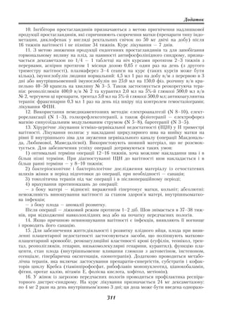 Додаток

   10. Інгібітори простагландинів призначаються з метою пригнічення надлишкової
продукції простагландинів, які спричинюють скорочення матки (препарати типу індо
метацин, диклофенак у вигляді ректальних свічок по 50 мг двічі на добу) після
16 тижнів вагітності і не пізніше 34 тижнів. Курс лікування — 7 днів.
   11. З метою зниження продукції ендогенних простагландинів та для запобігання
гормональному впливу на плід, за наявності антифосфоліпідного синдрому, призна
чається дексаметазон по 1/4 — 1 таблетці на ніч курсами протягом 2–3 тижнів з
перервами, аспірин протягом 1 місяця дозою 0,05 г один раз на день (з другого
триместру вагітності), плазмаферез 3–4 сеанси на курс (таких курсів може бути
кілька), імуноглобулін людини нормальний: 4,5 мл 1 раз на добу в/м з перервою в 3
дні або внутрішньовенний імуноглобулін по 25,0 мл на 150,0 фіз. розчину в/в кра
пельно 40–50 крапель на хвилину № 3–5. Також застосовується реокорегуюча тера
пія: реополіглюкін 400,0 в/в № 2 та курантил 2,0 мл на 5% й глюкозі 500,0 мл в/в
№ 2, чергуючи ці препарати, трентал 5,0 мл на 5% й глюкозі 500,0 мл; антикоагулянтна
терапія: фраксипарин 0,3 мл 1 раз на день під шкіру під контролем гемостазіограми;
лікування ФПН.
   12. Використання немедикаментозних методів: електроаналгезії (N 8–10), елект
рорелаксації (N 1–3), голкорефлексотерапії, а також фізіотерапії — електрофорез
магнію синусоїдальним модульованим струмом (N 5–8), баротерапії (N 3–5).
   13. Хірургічне лікування істміко цервікальної недостатності (ІЦН) у ІІ триместрі
вагітності. Лікування полягає у накладанні циркулярного шва на шийку матки на
рівні її внутрішнього зіва для звуження цервікального каналу (операції Макдональ
да, Любимової, Мамедалієвої). Використовують шовний матеріал, що не розсмок
тується. Для забезпечення успіху операції дотримуються таких умов:
   1) оптимальні терміни операції 12–16 тижнів, хоча можливе накладання шва і в
більш пізні терміни. При діагностуванні ІЦН до вагітності шов накладається і в
більш ранні терміни — у 8–10 тижнів;
   2) бактеріоскопічне і бактеріологічне дослідження матеріалу із сечостатевих
шляхів жінки в період підготовки до операції, при необхідності — санація;
   3) токолітична терапія під час операції і в післяопераційному періоді;
   4) врахування протипоказань до операції:
   — з боку матері — відносні: виражений гіпертонус матки, кольпіт; абсолютні:
неможливість виношування вагітності за станом здоров’я матері, внутрішньоматко
ва інфекція;
   — з боку плода — аномалії розвитку.
   Після операції — ліжковий режим протягом 1–2 діб. Шов знімається в 37–38 тиж
нів, при відходженні навколоплідних вод або на початку передчасних пологів.
   14. Якщо причиною невиношування вагітності є інфекція, виявляють її вогнище
і проводять його санацію.
   15. Для забезпечення життєдіяльності і розвитку плідного яйця, плода при вияв
ленні плацентарної недостатності застосовуються засоби, що поліпшують матково
плацентарний кровообіг, реокоагуляційні властивості крові (еуфілін, теонікол, трен
тал, реополіглюкін, гепарин, низькомолекулярні гепарини, курантил), функцію пла
центи, стан плода (внутрішньовенне вливання глюкози з актовегіном, інстеноном,
есенціале, гіпербарична оксигенація, озонотерапія). Додатково проводиться метабо
лічна терапія, яка включає застосування препаратів синергістів, субстратів і кофак
торів циклу Кребса (тіамінпірофосфат, рибофлавін мононуклеотид, ціанокобаламін,
фітин, оротат калію, вітамін Е, фолієва кислота, хофітол, метіонін).
   16. У жінок із загрозою передчасних пологів проводиться профілактика респіра
торного дистрес синдрому. На курс лікування призначається 24 мг дексаметазону:
по 4 мг 2 рази на день внутрішньом’язово 3 дні; ця доза може бути введена одноразо

                                        311
 