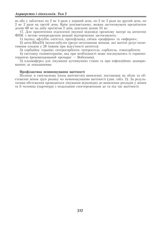 Акушерство і гінекологія. Том 2

во або у таблетках по 2 мг 4 рази у перший день, по 2 мг 3 рази на другий день, по
2 мг 2 рази на третій день. Крім дексаметазону, можна застосовувати преднізолон
дозою 60 мг на добу протягом 2 днів, дексазон дозою 24 мг.
   17. Для пригнічення підсиленої імунної відповіді організму матері на антигени
ФПК з метою попередження реакції відторгнення застосовують:
   1) імунал, афлубін, енгістол, протефлазид, свічки «реафірон» та «віферон»;
   2) анти Rho(D) імуноглобулін (резус негативним жінкам, які вагітні резус пози
тивним плодом у 28 тижнів при відсутності антитіл);
   3) сорбційну терапію; ентеросорбенти: ентеросгель, сорбогель, гемосорбенти;
   4) системну ензимотерапію, яка при необхідності може поєднуватись із гормоно
терапією (рекомендований препарат — Вобензим);
   5) плазмаферез для лікування аутоімунних станів та при інфекційних захворю
ваннях за показаннями.

   Профілактика невиношування вагітності
   Полягає в своєчасному (поза вагітністю) виявленні, постановці на облік та об
стеженні жінок груп ризику по невиношуванню вагітності (див. табл. 2). За резуль
татами обстеження проводиться лікування відповідно до виявлених розладів у жінки
та її чоловіка (партнера) з подальшим спостереженням до та під час вагітності.




                                      312
 