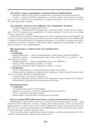 Додаток

   Для роділь, яким не проводилась медикаментозна профілактика:
   — невірапін (NVP) дозою 200 мг одноразово з початком пологової діяльності;
   — дитині — невірапін (NVP) перорально у вигляді сиропу дозою 2мг/кг однора
зово у віці 72 години після народження та сироп ретровіру 4 мг/кг маси тіла кожні
12 годин протягом 4 тижнів.

   Для породіль, пологи у яких відбулися поза лікарняним закладом:
   — матері профілактика не призначається;
   — дитині — невірапін (NVP) перорально у вигляді сиропу дозою 2мг/кг однора
зово у віці 72 години після народження та сироп ретровіру 4 мг/кг маси тіла кожні
12 годин протягом 4 тижнів.
   Плановий (елективний) кесарів розтин як метод профілактики передачі ВІЛ від
матері до дитини проводиться за умови вірусного навантаження більше 1000 копій
у терміні 38 тижнів вагітності. Операцію виконують до початку пологової діяльності
та розриву плодових оболонок. Одночасно жінка приймає антиретровірусні препа
рати за однією із схем профілактики.

   Протипоказання до призначення схем профілактики
   Вагітній:
   1) ретровіру:
   — гранулоцитопенія — рівень нейтрофільних гранулоцитів нижче 0,75х109/л;
   — виражена анемія — у жінки рівень гемоглобіну нижче 75 г/л, у дитини — ане
мія тяжкого ступеня;
   — тромбоцитопенія — вміст тромбоцитів менш ніж 100х109 /л;
   — АлАТ і АсАТ перевищують норму в 2,5 разу;
   — креатинін сироватки крові перевищує норму у 1,4 разу.
   2) невірапіну:
   — пологи відбуваються у терміні вагітності менше 28 тижнів;
   — вагітна раніше приймала невірапін або препарати групи ненуклеозидних ана
логів; інгібіторів зворотної транскриптази;
   — гіперчутливість до даного препарату;
   — порушення функції печінки, рівень АЛТ перевищує норму більше ніж у 10 разів;
   — неможливість забезпечення ентерального введення.

  Новонародженому:
  1) невірапіну:
  — гестаційний вік менш ніж 28 тижнів;
  — наявність несумісних з життям природжених вад розвитку;
  — значне порушення функції печінки;
  — неможливість забезпечення ентерального введення.

   Консультування ВІЛ інфікованої жінки з питань вигодовування її дитини.
   Проводиться персоналом установи, де здійснюється пренатальний нагляд. У разі
виявлення ВІЛ інфекції у пологах, відразу після народження дитину до грудей не
прикладають й у першу добу після пологів інформують жінку щодо ризику передачі
ВІЛ під час грудного вигодовування. Поінформоване свідоме рішення щодо спосо
бу вигодовування дитини приймає мати.
   Після пологів матері проводиться консультування з питань раціонального та без
печного вигодовування дитини, планування сім’ї.



                                       315
 