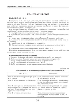 Акушерство і гінекологія. Том 2




                          ПЛАНУВАННЯ СІМ’Ї
  Шифр МКХ–10 — Z 30
   Планування сім’ї — це види діяльності, які допомагають окремим особам та по
дружнім парам досягти певних репродуктивних результатів: запобігти небажаній ва
гітності, народити бажаних дітей, регулювати перерви між вагітностями, контролю
вати вибір часу народження дитини залежно від віку батьків та інших факторів, виз
начати кількість дітей в сім’ї (рис. Д.14).
   При наданні інформації дотримуються правил консультування «ЗРАДІЙ» — це
спосіб запам’ятати основні елементи процесу консультування.
   З = зустріти: дружелюбно, з повагою, готовністю допомогти.
   Р = розпитати: про потреби в ПС, занепокоєність, досвід використання контра
цепції.
   А = адаптувати інформацію згідно з потребами та обставинами пацієнтки.
   Д = допомогти прийняти рішення та обрати метод контрацепції, якому вона на
дає перевагу.
   І = інструктувати так, щоб пацієнтка запам’ятала.
   Й= йдіть до нас знову: пацієнтка, що приходить ще раз, заслуговує на увагу.

   Класифікацію прийнятності методів ПС подано в табл. Д.4.
   Перед початком використання будь якого контрацептивного методу здійснюються
заходи щодо виключення вагітності.

  Принципи призначення контрацепції:
  1. Надання вичерпної інформації щодо методів та засобів контрацепції.
  2. Поінформоване бажання жінки застосовувати метод контрацепції.
  3. Вибір контрацептиву відповідно до стану здоров’я жінки.
  4. Вибір контрацептиву відповідно до віку жінки.
  5. Вибір контрацептиву з урахуванням можливостей жінки.

                                                                  Таблиця Д.4
           Класифікація за медичними критеріями прийнятності методів ПС

               Клас ВООЗ                              Визначення
 Клас 1: метод застосовується при будь Стан, при якому немає жодних обмежень
 яких умовах                           до застосування методу
 Клас 2: метод звичайно застосовується Стан, при якому користь від застосування
                                       методу звичайно переважає теоретичний
                                       або доведений ризик
 Клас 3: застосування методу звичайно Стан, при якому теоретичний або доведе
 не рекомендується, за винятком випад ний ризик звичайно переважає користь
 ків, коли більш доцільні методи недо  від застосування методу
 ступні або неприйнятні
 Клас 4: метод не застосовується       Стан, при якому застосування контра
                                       цепції створює недопустимий ризик для
                                       здоров’я

                                      316
 