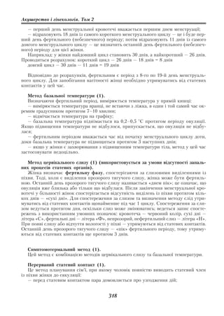 Акушерство і гінекологія. Том 2

   — перший день менструальної кровотечі вважається першим днем менструації;
   — відраховують 18 днів із самого короткого менструального циклу — це і буде пер
ший день фертильного (небезпечного) періоду; потім відраховують 11 днів із самого
довгого менструального циклу — це визначить останній день фертильного (небезпеч
ного) періоду для цієї жінки.
   Наприклад: у жінки найдовший цикл становить 30 днів, а найкоротший — 26 днів.
Проводиться розрахунок: короткий цикл — 26 днів — 18 днів = 8 днів
   довгий цикл — 30 днів — 11 днів = 19 днів

   Відповідно до розрахунків, фертильним є період з 8 го по 19 й день менструаль
ного циклу. Для запобігання вагітності жінці необхідно утримуватись від статевих
контактів у цей час.

   Метод базальної температури (1).
   Визначаючи фертильний період, вимірюється температура у прямій кишці:
   — вимірюється температура вранці, не встаючи з ліжка, в один і той самий час ок
ремим градусником протягом 7–10 хвилин;
   — відмічається температура на графіку;
   — базальна температура піднімається на 0,2–0,5 °С протягом періоду овуляції.
Якщо підвищення температури не відбулося, припускається, що овуляція не відбу
лася;
   — фертильним періодом вважається час від початку менструального циклу доти,
доки базальна температура не підвищиться протягом 3 наступних днів;
   — якщо у жінки є захворювання з підвищенням температури тіла, метод у цей час
застосовувати недоцільно.

   Метод цервікального слизу (1) (використовується за умови відсутності запаль
них процесів статевих органів).
   Жінка визначає фертильну фазу, спостерігаючи за слизовими виділеннями із
піхви. Тоді, коли є виділення прозорого тягучого слизу, жінка може бути фертиль
ною. Останній день прозорого тягучого слизу називається «днем пік»; це означає, що
овуляція вже близька або тільки що відбулася. Після закінчення менструальної кро
вотечі у більшості жінок спостерігається відсутність виділень із піхви протягом кіль
кох днів — «сухі дні». Для спостереження за слизом та визначення методу слід утри
муватись від статевих контактів щонайменше під час 1 циклу. Спостереження за сли
зом ведуться протягом дня, оскільки слиз може змінюватись; ведеться запис спосте
режень з використанням умовних позначок: кровотеча — червоний колір, сухі дні —
літера «С», фертильні дні — літера «Ф», непрозорий, нефертильний слиз — літера «Н».
При появі слизу або відчуття вологості у піхві — утримуються від статевих контактів.
Останній день прозорого тягучого слизу — «пік» фертильного періоду, тому утриму
ються від статевих контактів ще протягом 3 днів.


  Симптомотермальний метод (1).
  Цей метод є комбінацією методів цервікального слизу та базальної температури.

    Перерваний статевий контакт (1).
    Це метод планування сім’ї, при якому чоловік повністю виводить статевий член
із піхви жінки до еякуляції:
    — перед статевим контактом пара домовляється про узгодження дій;


                                       318
 