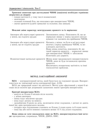 Акушерство і гінекологія. Том 2

   Тривожні симптоми при застосуванні ЧПОК (пацієнтці необхідно терміново
звернутися до лікаря):
   — ознаки вагітності, у тому числі позаматкової;
   — жовтяниця;
   — сильний головний біль, що посилився при використанні ЧПОК;
   — значні кровотечі (удвічі триваліші та сильніші, ніж завжди).


  Можливі зміни характеру менструальних кровотеч та їх вирішення:

 Аменорея або нерегулярні кровотечі Заспокоюють жінку. Пояснюють їй, що це
 у жінок, що годують груддю         нормальне явище у період грудного вигодо
                                    вування і не залежить від приймання ЧПОК.
 Аменорея або нерегулярні кровотечі Питають у жінки, чи були в неї регулярні
 у жінок, що не годують груддю      місячні у період приймання ЧПОК, та ви
                                    ключають вагітність.
                                    Якщо жінка невагітна, пояснюють їй, що
                                    такий характер кровотеч — нормальне явище
                                    при використанні ЧПОК і є абсолютно
                                    безпечним для здоров’я.
 Недіагностовані вагінальні кровотечі Жінка може продовжувати використовувати
                                      ЧПОК, доки не буде встановлена причина
                                      кровотеч.
                                      Виключають позаматкову вагітність та інші
                                      гінекологічні проблеми.



                     МЕТОД ЛАКТАЦІЙНОЇ АМЕНОРЕЇ

   МЛА — контрацептивний метод, який базується на годуванні груддю. Викорис
товується як тимчасовий метод контрацепції (рис. Д.19).
   МЛА дає природний захист від вагітності. Метод дуже ефективний у перші 6 мі
сяців після пологів при дотриманні зазначених нижче критеріїв використання.

   Критерії використання МЛА:
   — минуло не більше 6 місяців після пологів;
   — у жінки аменорея;
   — жінка годує виключно груддю:
   — вона годує дитину на вимогу;
   — щонайменше 6 разів на день, включаючи нічне годування, і дитині не дають
іншої їжі, крім материнського молока;
   — інтервал між годуваннями становить не більше 4 годин вдень та 6 годин вночі;
   — інша їжа або пиття повинні становити менше 15 % від усього годування.

   Якщо жінка не хоче покладатися лише на МЛА, використовуються інші мето
ди: презервативи, сперміциди, ЧПОК, ДМПА, ВМС.




                                      328
 