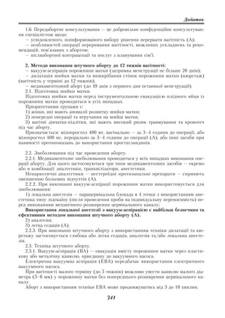 Додаток

   1.6. Передабортне консультування — це добровільне конфіденційне консультуван
ня спеціалістом щодо:
   — усвідомленого, поінформованого вибору рішення перервати вагітність (А);
   — особливостей операції переривання вагітності, можливих ускладнень та реко
мендацій, пов’язаних з абортом;
   — післяабортної контрацепції та послуг з планування сім’ї.

   2. Методи виконання штучного аборту до 12 тижнів вагітності:
   — вакуум аспірація порожнини матки (затримка менструації не більше 20 днів);
   — дилатація шийки матки та вишкрібання стінок порожнини матки (кюретаж)
(вагітність у терміні до 12 тижнів);
   — медикаментозний аборт (до 49 днів з першого дня останньої менструації).
   2.1. Підготовка шийки матки.
   Підготовка шийки матки перед інструментальною евакуацією плідного яйця із
порожнини матки проводиться в усіх випадках.
   Пріоритетними групами є:
   1) жінки, які мають аномалії розвитку шийки матки;
   2) попередні операції та втручання на шийці матки;
   3) вагітні дівчатка підлітки, які мають високий ризик травмування та кровотеч
під час аборту.
   Призначається: мізопростол 400 мг, вагінально — за 3–4 години до операції, або
мізопростол 400 мг, перорально за 3–4 години до операції (А), або інші засоби при
наявності протипоказань до використання простагландинів.

    2.2. Знеболювання під час проведення аборту.
    2.2.1. Медикаментозне знеболювання проводиться у всіх випадках виконання опе
рації аборту. Для цього застосовуються три типи медикаментозних засобів — окремо
або в комбінації: аналгетики, транквілізатори, анестетики.
    Ненаркотичні аналгетики — нестероїдні протизапальні препарати — сприяють
зменшенню больових відчуттів (А).
    2.2.2. При виконанні вакуум аспірації порожнини матки використовується для
знеболювання:
    1) локальна анестезія — парацервікальна блокада в 4 точки з використанням ане
стетика типу лідокаїну (після проведення проби на індивідуальну переносимість) пе
ред виконанням механічного розширення цервікального каналу;
    Використання локальної анестезії з вакуум аспірацією є найбільш безпечним та
ефективним методом виконання штучного аборту (А).
    2) аналгезія;
    3) легка седація (А).
    2.2.3. При виконанні штучного аборту з використанням техніки дилатації та кю
ретажу застосовується глибока або легка седація, аналгезія та/або локальна анесте
зія.
    2.3. Техніка штучного аборту.
    2.3.1. Вакуум аспірація (ВА) — евакуація вмісту порожнини матки через пласти
кову або металічну канюлю, приєднану до вакуумного насоса.
    Електрична вакуумна аспірація (ЕВА) передбачає використання електричного
вакуумного насоса.
    При вагітності малого терміну (до 5 тижнів) можливо увести канюлю малого діа
метра (5–6 мм) у порожнину матки без попереднього розширення цервікального ка
налу.
    Аборт з використанням техніки ЕВА може продовжуватись від 3 до 10 хвилин.

                                      341
 
