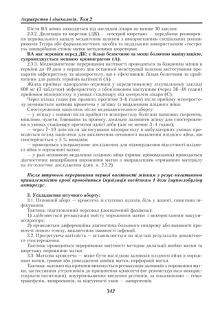 Акушерство і гінекологія. Том 2

   Після ВА жінка знаходиться під наглядом лікаря не менше 30 хвилин.
   2.3.2. Дилатація та кюретаж (ДК) — «гострий кюретаж» — передбачає розширен
ня цервікального каналу механічним шляхом з використанням спеціальних розши
рювачів Гегара або фармакологічних засобів та подальшим використанням «гостро
го» вишкрібання стінок матки металевими кюретками.
   ВА має переваги перед ДК: є більш безпечною та менш болючою маніпуляцією,
супроводжується меншою крововтратою (А).
   2.3.3. Медикаментозне переривання вагітності проводиться за бажанням жінки в
терміни до 49 днів з першого дня останньої менструації шляхом застосування пре
паратів міфепристону та мізопростолу, що є ефективним, більш безпечним та прий
нятним для ранніх термінів вагітності (А).
   Жінка приймає одноразово отримані у акредитованому лікувальному закладі
600 мг (3 таблетки) міфепристону з обов’язковим наступним (через 36–48 годин)
прийомом мізопростолу в умовах стаціонару під контролем лікаря (С).
   Через кілька годин (як правило, протягом 3–6 годин) після прийому мізопросто
лу починається маткова кровотеча у зв’язку із видаленням плідного яйця.
   Спостереження пацієнток після медикаментозного аборту:
   — у зв’язку з появою після прийняття мізопростолу болісних маткових скорочень,
можливо, нудоти, блювання та проносу, доцільно залишити жінку для спостережен
ня в умовах стаціонару протягом однієї доби (але не менше 3–4 годин);
   — через 7–10 днів після застосування мізопростолу в амбулаторних умовах про
водиться огляд пацієнтки для виключення неповного видалення плідного яйця, що
спостерігається у 5 % випадків;
   — проводиться ультразвукове дослідження для підтвердження відсутності плідно
го яйця в порожнині матки;
   — у разі неповного видалення плідного яйця (триває кровомазання) проводиться
діагностичне вишкрібання порожнини матки з направленням отриманого матеріалу
на гістологічне дослідження (див. п. 2.3.2).

  Після штучного переривання першої вагітності жінкам з резус негативною
приналежністю крові проводиться імунізація введенням 1 дози імуноглобуліну
антирезус.

   3. Ускладнення штучного аборту:
   3.1. Неповний аборт — кровотеча зі статевих шляхів, біль у животі, симптоми ін
фікування.
   Тактика: підготовлений персонал (досвідчений фахівець):
   1) здійснюється реевакуація вмісту порожнини матки з використанням вакуум
аспіратора;
   2) проводиться диференційна діагностика больового синдрому або наявності кро
вотечі іншого генезу, виключення наявності інфекції.
   3.2. Прогресуюча вагітність — встановлюється на підставі результатів динамічно
го спостереження.
   Тактика: проводиться переривання вагітності методом дилатації шийки матки та
кюретажу порожнини матки.
   3.3. Маткова кровотеча — може бути наслідком залишків плідного яйця в порож
нині матки, травми або ушкодження шийки матки, перфорації матки.
   Тактика: залежно від причини виконується реевакуація залишків з порожнини мат
ки, застосування утеротоніків до припинення кровотечі (не рекомендується викорис
товувати окситоцин), внутрішньовенне введення розчинів, за показаннями — гемо
трансфузія, лапароскопія, за відсутності умов — лапаротомія.

                                      342
 