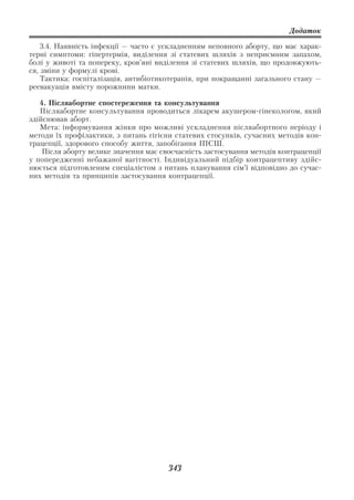 Додаток

    3.4. Наявність інфекції — часто є ускладненням неповного аборту, що має харак
терні симптоми: гіпертермія, виділення зі статевих шляхів з неприємним запахом,
болі у животі та попереку, кров’яні виділення зі статевих шляхів, що продовжують
ся, зміни у формулі крові.
    Тактика: госпіталізація, антибіотикотерапія, при покращанні загального стану —
реевакуація вмісту порожнини матки.

   4. Післяабортне спостереження та консультування
   Післяабортне консультування проводиться лікарем акушером гінекологом, який
здійснював аборт.
   Мета: інформування жінки про можливі ускладнення післяабортного періоду і
методи їх профілактики, з питань гігієни статевих стосунків, сучасних методів кон
трацепції, здорового способу життя, запобігання ІПСШ.
    Після аборту велике значення має своєчасність застосування методів контрацепції
у попередженні небажаної вагітності. Індивідуальний підбір контрацептиву здійс
нюється підготовленим спеціалістом з питань планування сім’ї відповідно до сучас
них методів та принципів застосування контрацепції.




                                       343
 