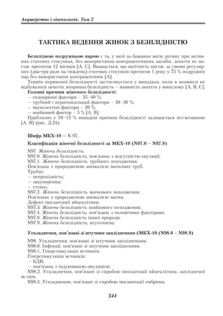 Акушерство і гінекологія. Том 2




        ТАКТИКА ВЕДЕННЯ ЖІНОК З БЕЗПЛІДНІСТЮ

   Безплідною подружньою парою є та, у якої за бажання мати дитину при актив
них статевих стосунках, без використання контрацептивних засобів, зачаття не на
стає протягом 12 місяців [А, С]. Вважається, що вагітність настає за умови регуляр
них (два три рази на тиждень) статевих стосунків протягом 1 року у 75 % подружніх
пар без використання контрацептивів [А].
   Термін первинної безплідності застосовується у випадках, коли в анамнезі не
відбувалося зачаття, вторинна безплідність – наявність зачаття у минулому [А, В, С].
   Головні причини жіночого безплідності:
   — ендокринні фактори – 35–40 %;
   — трубний і перитонеальний фактори – 20–30 %;
   — імунологічні фактори – 20 %;
   — шийковий фактор – 5 % [А, В].
   Приблизно у 10–15 % випадків причина безплідності залишається нез’ясованою
[А, В] (рис. Д.24).

  Шифр МКХ 10 — N 97.
  Класифікація жіночої безплідності за МКХ 10 (N97.0 – N97.9)
  N97. Жіноча безплідність.
  N97.0. Жіноча безплідність, пов’язана з відсутністю овуляції.
  N97.1. Жіноча безплідність трубного походження.
  Пов’язана з природженою аномалією маткових труб.
  Трубні:
  — непрохідність;
  — закупорення;
  — стеноз.
  N97.2. Жіноча безплідність маткового походження.
  Пов’язана з природженою аномалією матки.
  Дефект імплантації яйцеклітини.
  N97.3. Жіноча безплідність шийкового походження.
  N97.4. Жіноча безплідність, пов’язана з чоловічими факторами.
  N97.8. Жіноча безплідність іншої природи.
  N97.9. Жіноча безплідність, неуточнена.

  Ускладнення, пов’язані зі штучним заплідненням (МКХ 10 (N98.0 – N98.9)
    N98. Ускладнення, пов’язані зі штучним заплідненням.
    N98.0. Інфекції, пов’язані зі штучним заплідненням.
    N98.1. Гіперстимуляція яєчників.
    Гіперстимуляція яєчників:
    — БДВ;
    — пов’язана з індукованою овуляцією.
    N98.2. Ускладнення, пов’язані зі спробою імплантації яйцеклітини, заплідненої
in vitro.
    N98.3. Ускладнення, пов’язані зі спробою імплантації ембріона.


                                       344
 