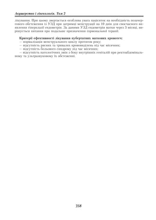 Акушерство і гінекологія. Том 2

лікування. При цьому звертається особлива увага пацієнток на необхідність позачер
гового обстеження із УЗД при затримці менструації на 10 днів для своєчасного ви
явлення гіперплазії ендометрія. За даними УЗД ендометрія матки через 3 місяці, ви
рішується питання про подальше призначення гормональної терапії.

  Критерії ефективності лікування пубертатних маткових кровотеч:
  — нормалізація менструального циклу протягом року;
  — відсутність рясних та тривалих крововиділень під час місячних;
  — відсутність больового синдрому під час місячних;
  — відсутність патологічних змін з боку внутрішніх геніталій при ректоабдоміналь
ному та ультразвуковому їх обстеженні.




                                      358
 