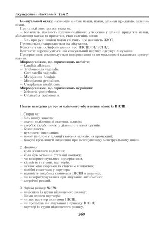 Акушерство і гінекологія. Том 2

   Бімануальний огляд: пальпація шийки матки, матки, ділянки придатків, склепінь
піхви.
   При огляді звертається увага на:
   — болючість, наявність пухлиноподібного утворення у ділянці придатків матки,
збільшення матки та придатків, стан склепінь піхви;
   — біль при русі шийки матки свідчить про наявність ЗЗОТ.
   Проводиться/направляється на лікування.
   Консультування/інформування про ІПСШ/ВІЛ/СНІД.
   Контакти: переконуються, що сексуальний партнер одержує лікування.
   Презервативи: рекомендується використання та по можливості надаються презер
вативи.
   Мікроорганізми, що спричинюють вагініти:
   — Candida albicans.
   — Trichomonas vaginalis.
   — Gardnarella vaginalis.
   — Micoplasma hominis.
   — Micoplasma genitalium.
   — Ureaplasma urealiticum.
   Мікроорганізми, що спричинюють цервіцити:
   — Neisseria gonorrhoea.
   — Chlamydia trachomatis.


  Нижче наведено алгоритм клінічного обстеження жінок із ІПСШ:

  1. Скарги на:
  — біль внизу живота;
  — значні виділення зі статевих шляхів;
  — свербіж та/або печію у ділянці статевих органів;
  — безплідність;
  — пухирцеві висипання;
  — появу папілом у ділянці статевих шляхів, на промежині;
  — мажучі кров’янисті виділення при непорушеному менструальному циклі.

  2.   Анамнез:
  —    коли з’явилися виділення;
  —    коли був останній статевий контакт;
  —    чи використовувалися презервативи,
  —    кількість статевих партнерів;
  —    зв’язок між скаргами та статевим контактом;
  —    подібні симптоми у партнера;
  —    наявність подібних симптомів ІПСШ в анамнезі;
  —    чи використовувалися при лікуванні антибіотики;
  —    алергічні реакції.

  3. Оцінка ризику ІПСШ:
  — пацієнтка із групи підвищеного ризику;
  — більш одного партнера;
  — чи має партнер симптоми ІПСШ;
  — чи проходив він лікування з приводу ІПСШ;
  — партнер із групи підвищеного ризику.

                                       360
 