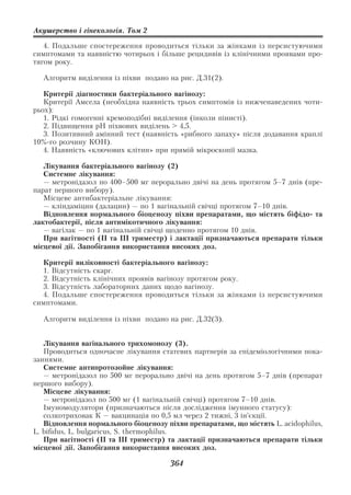 Акушерство і гінекологія. Том 2

   4. Подальше спостереження проводиться тільки за жінками із персистуючими
симптомами та наявністю чотирьох і більше рецидивів із клінічними проявами про
тягом року.

  Алгоритм виділення із піхви подано на рис. Д.31(2).

   Критерії діагностики бактеріального вагінозу:
   Критерії Амсела (необхідна наявність трьох симптомів із нижченаведених чоти
рьох):
   1. Рідкі гомогенні кремоподібні виділення (інколи пінисті).
   2. Підвищення рН піхвових виділень > 4,5.
   3. Позитивний амінний тест (наявність «рибного запаху» після додавання краплі
10% го розчину КОН).
   4. Наявність «ключових клітин» при прямій мікроскопії мазка.

   Лікування бактеріального вагінозу (2)
   Системне лікування:
   — метронідазол по 400–500 мг перорально двічі на день протягом 5–7 днів (пре
парат першого вибору).
   Місцеве антибактеріальне лікування:
   — кліндаміцин (далацин) — по 1 вагінальній свічці протягом 7–10 днів.
   Відновлення нормального біоценозу піхви препаратами, що містять біфідо та
лактобактерії, після антимікотичного лікування:
   — вагілак — по 1 вагінальній свічці щоденно протягом 10 днів.
   При вагітності (ІІ та ІІІ триместр) і лактації призначаються препарати тільки
місцевої дії. Запобігання використання високих доз.

  Критерії виліковності бактеріального вагінозу:
  1. Відсутність скарг.
  2. Відсутність клінічних проявів вагінозу протягом року.
  3. Відсутність лабораторних даних щодо вагінозу.
  4. Подальше спостереження проводиться тільки за жінками із персистуючими
симптомами.

  Алгоритм виділення із піхви подано на рис. Д.32(3).


   Лікування вагінального трихомонозу (3).
   Проводиться одночасне лікування статевих партнерів за епідеміологічними пока
заннями.
   Системне антипротозойне лікування:
   — метронідазол по 500 мг перорально двічі на день протягом 5–7 днів (препарат
першого вибору).
   Місцеве лікування:
   — метронідазол по 500 мг (1 вагінальній свічці) протягом 7–10 днів.
   Імуномодулятори (призначаються після дослідження імунного статусу):
   солкотриховак К — вакцинація по 0,5 мл через 2 тижні, 3 ін’єкції.
   Відновлення нормального біоценозу піхви препаратами, що містять L. acidophilus,
L. bifidus, L. bulgaricus, S. thermophilus.
   При вагітності (ІІ та ІІІ триместр) та лактації призначаються препарати тільки
місцевої дії. Запобігання використання високих доз.

                                      364
 