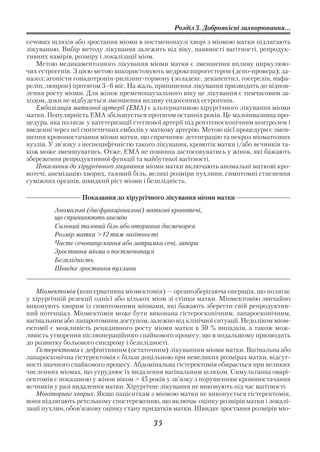 Розділ 3. Доброякісні захворювання...

сечових шляхів або зростання міоми в постменопаузі хворі з міомою матки підлягають
лікуванню. Вибір методу лікування залежить від віку, наявності вагітності, репродук
тивних намірів, розміру і локалізації міом.
   Метою медикаментозного лікування міоми матки є зменшення впливу циркулюю
чих естрогенів. З цією метою використовують медроксипрогестерон (депо провера); да
назол; агоністи гонадотропін рилізинг гормону (золадекс, декапептил, госерелін, нафа
релін, люпрон) протягом 3–6 міс. На жаль, припинення лікування призводить до віднов
лення росту міоми. Для жінок пременопаузального віку це лікування є тимчасовим за
ходом, доки не відбудеться зменшення впливу ендогенних естрогенів.
   Емболізація маткової артерії (ЕМА) є альтернативою хірургічного лікування міоми
матки. Популярність ЕМА збільшується протягом останніх років. Це малоінвазивна про
цедура, яка полягає у катетеризації стегнової артерії під рентгеноскопічним контролем і
введенні через неї синтетичних емболів у маткову артерію. Метою цієї процедури є змен
шення кровопостачання міоми матки, що спричинює дегенерацію та некроз міоматозних
вузлів. У зв’язку з неспецифічністю такого лікування, кровотік матки і/або яєчників та
кож може зменшуватись. Отже, ЕМА не повинна застосовуватись у жінок, які бажають
збереження репродуктивної функції та майбутньої вагітності.
   Показання до хірургічного лікування міоми матки включають аномальні маткові кро
вотечі, анемізацію хворих, тазовий біль, великі розміри пухлини, симптомні стиснення
суміжних органів, швидкий ріст міоми і безплідність.

                  Показання до хірургічного лікування міоми матки
         Аномальні (дисфункціональні) маткові кровотечі,
         що спричинюють анемію
         Сильний тазовий біль або вторинна дисменорея
         Розмір матки >12 тиж вагітності
         Часте сечовипускання або затримка сечі, запори
         Зростання міоми в постменопаузі
         Безплідність
         Швидке зростання пухлини


   Міомектомія (консервативна міомектомія) — органозберігаюча операція, що полягає
у хірургічній резекції однієї або кількох міом зі стінки матки. Міомектомію звичайно
виконують хворим із симптомними міомами, які бажають зберегти свій репродуктив
ний потенціал. Міомектомія може бути виконана гістероскопічним, лапароскопічним,
вагінальним або лапаротомним доступом, залежно від клінічної ситуації. Недоліком міом
ектомії є можливість рецидивного росту міоми матки в 50 % випадків, а також мож
ливість утворення післяопераційного спайкового процесу, що в подальшому призводить
до розвитку больового синдрому і безплідності.
   Гістеректомія є дефінітивним (остаточним) лікуванням міоми матки. Вагінальна або
лапароскопічна гістеректомія є більш доцільною при невеликих розмірах матки, відсут
ності значного спайкового процесу. Абдомінальна гістеректомія обирається при великих
численних міомах, що утруднює їх видалення вагінальним шляхом. Симультанна оварі
оектомія є показаною у жінок віком > 45 років у зв’язку з порушенням кровопостачання
яєчників у разі видалення матки. Хірургічне лікування не виконують під час вагітності.
   Моніторинг хворих. Якщо пацієнткам з міомою матки не виконується гістеректомія,
вони підлягають ретельному спостереженню, що включає оцінку розмірів матки і локалі
зації пухлин, обов’язкову оцінку стану придатків матки. Швидке зростання розмірів міо

                                         35
 