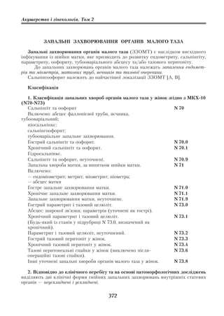 Акушерство і гінекологія. Том 2



         ЗАПАЛЬНІ ЗАХВОРЮВАННЯ ОРГАНІВ МАЛОГО ТАЗА

   Запальні захворювання органів малого таза (ЗЗОМТ) є наслідком висхідного
інфікування із шийки матки, яке призводить до розвитку ендометриту, сальпінгіту,
параметриту, оофориту, тубооваріального абсцесу та/або тазового перитоніту.
      До запальних захворювань органів малого таза належать запалення ендомет
рія та міометрія, маткових труб, яєчників та тазової очеревини.
   Сальпінгоофорит належить до найчастішої локалізації ЗЗОМТ [А, В].

  Класифікація

   1. Класифікація запальних хвороб органів малого таза у жінок згідно з МКХ 10
(N70 N73)
   Cальпінгіт та оофорит                                           N 70
   Включено: абсцес фаллопієвої труби, яєчника,
тубооваріальний;
   піосальпінкс;
   сальпінгоофорит;
   тубооваріальне запальне захворювання.
   Гострий сальпінгіт та оофорит.                                  N 70.0
   Хронічний сальпінгіт та оофорит.                                N 70.1
   Гідросальпінкс.
   Сальпінгіт та оофорит, неуточнені.                              N 70.9
   Запальна хвороба матки, за винятком шийки матки.                N 71
   Включено:
   — ендоміометрит; метрит; міометрит; піометра;
   — абсцес матки
   Гостре запальне захворювання матки.                             N 71.0
   Хронічне запальне захворювання матки.                           N 71.1
   Запальне захворювання матки, неуточнене.                        N 71.9
   Гострий параметрит і тазовий целюліт.                           N 73.0
   Абсцес: широкої зв’язки; параметрія (уточнені як гострі).
   Хронічний параметрит і тазовий целюліт.                         N 73.1
   (Будь який із станів у підрубриці N 73.0, визначений як
   хронічний).
   Параметрит і тазовий целюліт, неуточнений.                      N 73.2
   Гострий тазовий перитоніт у жінок.                              N 73.3
   Хронічний тазовий перитоніт у жінок.                            N 73.4
   Тазові перитонеальні спайки у жінок (виключено після            N 73.6
   операційні тазові спайки).
   Інші уточнені запальні хвороби органів малого таза у жінок.     N 73.8

   2. Відповідно до клінічного перебігу та на основі патоморфологічних досліджень
виділяють дві клінічні форми гнійних запальних захворювань внутрішніх статевих
органів — неускладнені і ускладнені.

                                      372
 