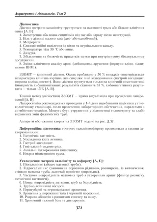 Акушерство і гінекологія. Том 2


   Діагностика
   Діагноз гострого сальпінгіту грунтується на наявності трьох або більше клінічних
ознак [А, В]:
   1. Загострення або поява симптомів під час або одразу після менструації.
   2. Біль у ділянці малого таза (дво або однобічний).
   3. Метрорагія.
   4. Слизово гнійні виділення із піхви та цервікального каналу.
   5. Температура тіла 38 °C або вище.
   6. Дизурія.
   7. Збільшення та болючість придатків матки при внутрішньому бімануальному
дослідженні.
   8. Зміни клінічного аналізу крові (лейкоцитоз, зрушення формули вліво, підви
щення ШОЕ).

   ЗЗОМТ — клінічний діагноз. Однак приблизно у 50 % випадків спостерігається
нехарактерна клінічна картина, яка симулює інші захворювання (гострий апендицит,
ниркова коліка, цистит). Якщо діагноз грунтується тільки на клінічній симптоматиці,
ймовірність хибнопозитивних результатів становить 35 %, хибнонегативних резуль
татів — тільки 15 % [А, В].

   Точний метод діагностики ЗЗОМТ — пряма візуалізація при проведенні лапаро
скопії [А, В].
   Лапароскопію рекомендується проводити у 1 й день перебування пацієнтки у гіне
кологічному стаціонарі, після проведення лабораторного обстеження, паралельно з
антибіотикотерапією. Можуть бути утруднення у діагностиці ендометриту та слабо
виражених змін фаллопієвих труб.

  Алгоритм обстеження хворих на ЗЗОМТ подано на рис. Д.37.

   Диференційна діагностика гострого сальпінгоофориту проводиться з такими за
хворюваннями:
   1. Ектопічна вагітність.
   2. Ускладнена кіста яєчника.
   3. Гострий апендицит.
   4. Генітальний ендометріоз.
   5. Запальні захворювання кишечнику.
   6. Некроз міоматозного вузла.

   Ускладнення гострого сальпінгіту та оофориту [А, С]:
   1. Піосальпінкс (абсцес маткової труби).
   2. Гідросальпінкс (заповнена серозною рідиною, розширена, із витонченою
стінкою маткова труба, зазвичай повністю непрохідна).
   3. Часткова непрохідність маткових труб з утворенням крипт (фактор розвитку
ектопічної вагітності).
   6. Повна непрохідність маткових труб та безплідність.
   7. Трубно яєчникові абсцеси.
   8. Перитубарні та периоваріальні зрощення.
   9. Зрощення у порожнині таза і черевній порожнині.
   10. Розриви абсцесів з розвитком сепсису та шоку.
   11. Хронічний тазовий біль та диспареунія.

                                       374
 