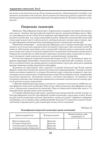 Акушерство і гінекологія. Том 2

ми матки в постменопаузі може бути ознакою розвитку лейоміосаркоми і потребує тер
мінового додаткового обстеження. Застосування постменопаузальних естрогенів і пре
менопаузальних низькодозованих оральних контрацептивів не збільшують ризик для па
цієнток.


            Гіперплазія ендометрія
    Патогенез. Проліферація ендометрія є нормальною складовою частиною менструаль
ного циклу і виникає протягом фолікулярної (естроген домінантної) фази циклу. Про
ста проліферація являє собою більш виражені проліферативні зміни гістологічно нор
мального ендометрія. Але, якщо ендометрій підлягає тривалій ендогенній або екзогенній
стимуляції за відсутності стабілізуючого «нейтралізуючого» впливу прогестерону, про
ста проліферація ендометрія може трансформуватися в гіперплазію ендометрія.
    Гіперплазія ендометрія — аномальна проліферація залоз і строми ендометрія, що при
зводить до гістологічних порушень його клітинної структури і/або клітинної атипії. Ці
зміни не обов’язково охоплюють увесь ендометрій і нерідко можуть виявлятись як фо
куси гіперплазії серед гістологічно нормального ендометрія («вогнищева гіперплазія»).
Гіперплазія ендометрія не обов’язково спричинює розвиток раку ендометрія за відсут
ності лікування і може виникати одночасно з розвитком раку ендометрія.
    Гістологічні варіанти гіперплазії ендометрія подано в табл. 3.4. За наявності лише по
рушень структури ендометрія, гіперплазія вважається простою або складною. За наяв
ності клітинної атипії, що наявна разом із порушеннями структури, виділяють атипову
просту і атипову складну гіперплазію ендометрія.
    Додатково до структурних змін у простій і складній гіперплазії при більш тяжких
формах гіперплазії ендометрія може бути виявлено клітинну атипію. Атипові клітинні
зміни включають наявність у клітинах збільшених ядер із втратою полярності, зростан
ня ядерно цитоплазматичного співвідношення, появу багатоядерних клітин, нерівномірні
скупчення хроматину, збільшення мітозів у клітинах (дискаріоз). За наявності цих
клітинних атипових змін гіперплазія вважається атиповою і поділяється на атипову про
сту й атипову складну гіперплазію:
    1. Проста гіперплазія (стара назва «залозиста», «залозисто кістозна») є найбільш лег
кою формою гіперплазії ендометрія. Вона являє собою аномальну проліферацію залози
стих і стромальних компонентів ендометрія. Проста гіперплазія ендометрія лише в 1 %
випадків може прогресувати у рак ендометрія.
    2. Складна гіперплазія (стара назва «аденоматозна гіперплазія без атипії») являє со
бою проліферацію залоз без проліферації строми ендометрія, структурну атипію. В цьо
му разі залози ендометрія скупчені, прилягають «спина до спини» і варіюють за формою
і розмірами, але не мають ознак клітинної атипії. Близько 3 % випадків складної гіперп
лазії можуть прогресувати у рак ендометрія за відсутності лікування.

                                                                              Таблиця 3.4
            Класифікація гіперплазії ендометрія і ризик малігнізації
                                                               Прогресування у рак
      Архітектурний тип             Клітинна атипія
                                                                 ендометрія, %

   Проста гіперплазія                   Відсутня                         1
   Складна гіперплазія                  Відсутня                         3
   Атипова проста гіперплазія           Присутня                         8
   Атипова складна гіперплазія          Присутня                         29

                                          36
 