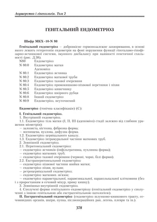 Акушерство і гінекологія. Том 2




                    ГЕНІТАЛЬНИЙ ЕНДОМЕТРІОЗ

      Шифр МКХ–10 N 80
   Генітальний ендометріоз — доброякісне гормонозалежне захворювання, в основі
якого лежить гетеротопія ендометрія на фоні порушення функції гіпоталамо гіпофі
зарно яєчникової системи, імунного дисбалансу при наявності генетичної схиль
ності (рис. Д.38).
   N80       Ендометріоз
   N 80.0    Ендометріоз матки
             Аденоміоз
   N 80.1    Ендометріоз яєчника
   N 80.2    Ендометріоз маткової труби
   N 80.3    Ендометріоз тазової очеревини
   N 80.4    Ендометріоз прямокишково піхвової перетинки і піхви
   N 80.5    Ендометріоз кишечнику
   N 80.6    Ендометріоз шкірного рубця
   N 80.8    Інший ендометріоз
   N 80.9    Ендометріоз, неуточнений

   Ендометріоз (топічна класифікація) (С):
    I. Генітальний ендометріоз.
    1. Внутрішній ендометріоз.
    1.1. Ендометріоз тіла матки (I, II, III (аденоміоз) стадії залежно від глибини ура
ження міометрія):
    — залозиста, кістозна, фіброзна форма;
    — вогнищева, вузлова, дифузна форма.
    1.2. Ендометріоз цервікального каналу.
    1.3. Ендометріоз інтрамуральної частини маткових труб.
    2. Зовнішній ендометріоз.
    2.1. Перитонеальний ендометріоз:
    — ендометріоз яєчників (інфільтративна, пухлинна форма);
    — ендометріоз маткових труб;
    — ендометріоз тазової очеревини (червоні, чорні, білі форми).
    2.2. Екстраперитонеальний ендометріоз:
    — ендометріоз піхвової частини шийки матки;
    — ендометріоз піхви, вульви;
    — ретроцервікальний ендометріоз;
    — ендометріоз маткових зв’язок;
    — ендометріоз параметральної, паравезикальної, паракольпальної клітковини (без
і з проростанням в сечовий міхур, пряму кишку).
    3. Зовнішньо внутрішній ендометріоз.
    4. Сполучені форми генітального ендометріозу (генітальний ендометріоз у сполу
ченні з іншою генітальною або екстрагенітальною патологією).
    II. Екстрагенітальний ендометріоз (ендометріоз шлунково кишкового тракту, се
човивідних органів, шкіри, пупка, післяопераційних ран, легень, плеври та ін.).

                                        378
 