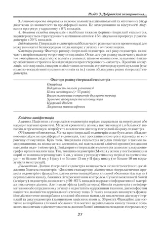 Розділ 3. Доброякісні захворювання...

   3. Атипова проста гіперплазія включає наявність клітинної атипії та мітотичних фігур
додатково до звивистості та проліферації залоз. Це захворювання за відсутності ліку
вання прогресує у карциному в 8 % випадків.
   4. Атипова складна гіперплазія є найбільш тяжкою формою гіперплазії ендометрія,
характеризується структурною та клітинною атипією і без лікування прогресує у рак ен
дометрія в 29 % випадків.
   Епідеміологія. Гіперплазія ендометрія найбільш часто розвивається в пременопаузі, але
може виникати і безпосередньо після менархе у зв’язку з олігоовуляцією.
   Фактори ризику. Фактори ризику гіперплазії ендометрія, як і раку ендометрія, вклю
чають неврівноважену естрогенну стимуляцію. Отже, до груп ризику включають пацієн
ток з ожирінням, відсутністю пологів у анамнезі, пізньою менопаузою, за наявності впли
ву екзогенних естрогенів без відповідного прогестеронового «захисту». Хронічна анову
ляція, олігоовуляція, синдром полікістозних яєчників, естрогенпродукуючі пухлини (гра
нульозо текаклітинні пухлини яєчників та ін.) також збільшують ризик гіперплазії ен
дометрія.
                        Фактори ризику гіперплазії ендометрія
                      Ожиріння
                      Відсутність пологів у анамнезі
                      Пізня менопауза (> 55 років)
                      Вплив екзогенних естрогенів без прогестерону
                      Хронічна ановуляція та олігоовуляція
                      Цукровий діабет
                      Лікування тамоксифеном


    Клінічна маніфестація
    Анамнез. Пацієнтки з гіперплазією ендометрія нерідко скаржаться на нерегулярні або
надмірні маткові кровотечі. Маткові кровотечі у жінок у постменопаузі і, в більшості ви
падків, в пременопаузі, потребують виключення діагнозу гіперплазії або раку ендометрія.
    Об’єктивне обстеження. Матка при гіперплазії ендометрія може бути дещо збільше
ною внаслідок як проліферації ендометрія, так і зростання міометрія у відповідь на ест
рогенну стимуляцію. Крім того, гіперплазія ендометрія нерідко співіснує з такими за
хворюваннями, як міома матки, аденоміоз, які мають власні клінічні прояви (поєднання
патологія ендо і міометрія). Запідозрити гіперплазію ендометрія дозволяє ультрасоно
графія органів малого таза. Так, товщина ендометрія (М ехо) у жінок у постменопаузі в
нормі не повинна перевищувати 4 мм, у жінок у репродуктивному періоді та пременопа
узі — не більше 10 мм у І фазу і не більше 15 мм у ІІ фазу циклу (не більше 10 мм відра
зу після менструації).
    Діагностика. Діагноз гіперплазії ендометрія визначається після гістологічного дослі
дження біоптата ендометрія. «Золотим стандартом» діагностики гіперпластичних про
цесів ендометрія є фракційне діагностичне вишкрібання слизової оболонки тіла матки і
цервікального каналу, бажано з гістероскопічним контролем. Сучасні можливості біопсії
(аспірату) ендометрія дозволяють у 90–95 % випадків одержати інформативний матері
ал і визначити діагноз. Але інколи офісна (амбулаторна) біопсія ендометрія є неінфор
мативною або утрудненою у зв’язку з недостатнім одержанням тканини, дискомфортом
пацієнтки, наявністю цервікального стенозу тощо. У таких випадках виконують фракц
ійне діагностичне вишкрібання слизової оболонки матки для виключення діагнозу гіпер
плазії та раку ендометрія (за винятком пацієнток віком до 30 років). Фракційне діагнос
тичне вишкрібання слизової оболонки тіла матки і цервікального каналу також є пока
заним пацієнткам з діагностованою за даними біопсії атиповою складною гіперплазією у

                                          37
 