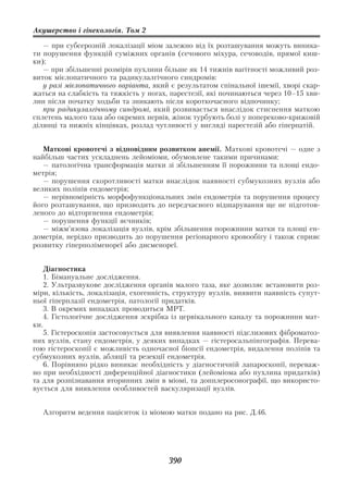 Акушерство і гінекологія. Том 2

   — при субсерозній локалізації міом залежно від їх розташування можуть виника
ти порушення функцій суміжних органів (сечового міхура, сечоводів, прямої киш
ки);
   — при збільшенні розмірів пухлини більше як 14 тижнів вагітності можливий роз
виток мієлопатичного та радикулалгічного синдромів:
   у разі мієлопатичного варіанта, який є результатом спінальної ішемії, хворі скар
жаться на слабкість та тяжкість у ногах, парестезії, які починаються через 10–15 хви
лин після початку ходьби та зникають після короткочасного відпочинку;
   при радикулалгічному синдромі, який розвивається внаслідок стиснення маткою
сплетень малого таза або окремих нервів, жінок турбують болі у попереково крижовій
ділянці та нижніх кінцівках, розлад чутливості у вигляді парестезій або гіперпатій.


   Маткові кровотечі з відповідним розвитком анемії. Маткові кровотечі — одне з
найбільш частих ускладнень лейоміоми, обумовлене такими причинами:
   — патологічна трансформація матки зі збільшенням її порожнини та площі ендо
метрія;
   — порушення скоротливості матки внаслідок наявності субмукозних вузлів або
великих поліпів ендометрія;
   — нерівномірність морфофункціональних змін ендометрія та порушення процесу
його розташування, що призводить до передчасного відшарування ще не підготов
леного до відторгнення ендометрія;
   — порушення функції яєчників;
   — міжм’язова локалізація вузлів, крім збільшення порожнини матки та площі ен
дометрія, нерідко призводить до порушення регіонарного кровообігу і також сприяє
розвитку гіперполіменореї або дисменореї.


    Діагностика
    1. Бімануальне дослідження.
    2. Ультразвукове дослідження органів малого таза, яке дозволяє встановити роз
міри, кількість, локалізація, ехогенність, структуру вузлів, виявити наявність супут
ньої гіперплазії ендометрія, патології придатків.
    3. В окремих випадках проводиться МРТ.
    4. Гістологічне дослідження зскрібка із цервікального каналу та порожнини мат
ки.
    5. Гістероскопія застосовується для виявлення наявності підслизових фіброматоз
них вузлів, стану ендометрія, у деяких випадках — гістеросальпінгографія. Перева
гою гістероскопії є можливість одночасної біопсії ендометрія, видалення поліпів та
субмукозних вузлів, абляції та резекції ендометрія.
    6. Порівняно рідко виникає необхідність у діагностичній лапароскопії, переваж
но при необхідності диференційної діагностики (лейоміома або пухлина придатків)
та для розпізнавання вторинних змін в міомі, та допплеросонографії, що використо
вується для виявлення особливостей васкуляризації вузлів.


  Алгоритм ведення пацієнток із міомою матки подано на рис. Д.46.




                                       390
 