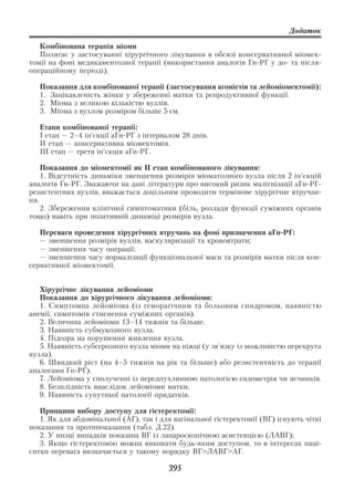 Додаток

   Комбінована терапія міоми
   Полягає у застосуванні хірургічного лікування в обсязі консервативної міомек
томії на фоні медикаментозної терапії (використання аналогів Гн РГ у до та після
операційному періоді).

   Показання для комбінованої терапії (застосування агоністів та лейоміомектомії):
   1. Зацікавленість жінки у збереженні матки та репродуктивної функції.
   2. Міома з великою кількістю вузлів.
   3. Міома з вузлом розміром більше 5 см.

   Етапи комбінованої терапії:
   І етап — 2–4 ін’єкції аГн РГ з інтервалом 28 днів.
   ІІ етап — консервативна міомектомія.
   ІІІ етап — третя ін’єкція аГн РГ.

    Показання до міомектомії як ІІ етап комбінованого лікування:
    1. Відсутність динаміки зменшення розмірів міоматозного вузла після 2 ін’єкцій
аналогів Гн РГ. Зважаючи на дані літератури про високий ризик малігнізації аГн РГ
резистентних вузлів, вважається доцільним проводити термінове хірургічне втручан
ня.
    2. Збереження клінічної симптоматики (біль, розлади функції суміжних органів
тощо) навіть при позитивній динаміці розмірів вузла.

   Переваги проведення хірургічних втручань на фоні призначення аГн РГ:
   — зменшення розмірів вузлів, васкуляризації та крововтрати;
   — зменшення часу операції;
   — зменшення часу нормалізації функціональної маси та розмірів матки після кон
сервативної міомектомії.


   Хірургічне лікування лейоміоми
   Показання до хірургічного лікування лейоміоми:
   1. Симптомна лейоміома (із геморагічним та больовим синдромом, наявністю
анемії, симптомів стиснення суміжних органів).
   2. Величина лейоміоми 13–14 тижнів та більше.
   3. Наявність субмукозного вузла.
   4. Підозра на порушення живлення вузла.
   5. Наявність субсерозного вузла міоми на ніжці (у зв’язку із можливістю перекрута
вузла).
   6. Швидкий ріст (на 4–5 тижнів на рік та більше) або резистентність до терапії
аналогами Гн РГ).
   7. Лейоміома у сполученні із передпухлинною патологією ендометрія чи яєчників.
   8. Безплідність внаслідок лейоміоми матки.
   9. Наявність супутньої патології придатків.

   Принципи вибору доступу для гістеректомії:
   1. Як для абдомінальної (АГ), так і для вагінальної гістеректомії (ВГ) існують чіткі
показання та протипоказання (табл. Д.22).
   2. У низці випадків показана ВГ із лапароскопічною асистенцією (ЛАВГ);
   3. Якщо гістеректомію можна виконати будь яким доступом, то в інтересах паці
єнтки перевага визначається у такому порядку ВГ>ЛАВГ>АГ.

                                         395
 