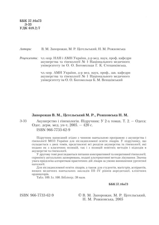Акушерство і гінекологія. Том 2

  ББК 57.16я73
    З 33
  УДК 618.2/7




  Автори:         В. М. Запорожан, М. Р. Цегельський, Н. М. Рожковська

  Рецензенти: чл. кор. НАН і АМН України, д р мед. наук, проф. кафедри
              акушерства та гінекології № 1 Національного медичного
              університету ім О. О. Богомольця Г. К. Степанківська,

                  чл. кор. АМН України, д р мед. наук, проф., зав. кафедри
                  акушерства та гінекології № 1 Національного медичного
                  університету ім О. О. Богомольця Б. М. Венцківський




            Запорожан В. М., Цегельський М. Р., Рожковська Н. М.
  З 33        Акушерство і гінекологія. Підручник: У 2 х томах. Т. 2. — Одеса:
            Одес. держ. мед. ун т, 2005. — 420 с.
              ISBN 966 7733 62 9

                Підручник написаний згідно з чинною навчальною програмою з акушерства і
            гінекології МОЗ України для післядипломної освіти лікарів. У підручнику, що
            складається з двох томів, представлені всі розділи акушерства та гінекології, які
            подано як з класичних позицій, так і з позицій новітніх методів і підходів в
            акушерстві та гінекології.
                У другому томі розглядаються питання консервативної та оперативної гінекології,
            скринінгу актуальних захворювань, подані альтернативні методи лікування. Значна
            увага приділена алгоритмам практичних дій лікаря за умови виникнення ургентної
            патології.
                Для післядипломної освіти лікарів, а також для студентів, магістрів, аспірантів,
            вищих медичних навчальних закладів ІІІ–IV рівнів акредитації, клінічних
            ординаторів.
                Табл. 109. Іл. 160. Бібліогр.: 38 назв.

                                                                    ББК 57.16я73


  ISBN 966 7733 62 9                          © В. М. Запорожан, М. Р. Цегельський,
                                                  Н. М. Рожковська, 2005


                                              2
 