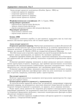 Акушерство і гінекологія. Том 2

   Ановуляторні кровотечі поділяються (Gordon, Sperov, 1994) на:
   — естрогенні кровотечі прориву;
   — еcтрогенні кровотечі відміни;
   — прогестинові кровотечі прориву;
   — прогестинові кровотечі відміни.

   Морфофункціональна класифікація (Ю. А. Гуркін, 1994).
   Ановуляторні кровотечі:
   — короткочасна персистенція фолікула;
   — тривала персистенція фолікула;
   — атрезія недозрілого (одного або кількох) фолікулів.
   Овуляторні кровотечі:
   — недостатність жовтого тіла;
   — персистенція жовтого тіла.

  Клініка ДМК
  Особливості клінічного перебігу та дані анамнезу дозволяють вже на етапі пер
винного обстеження припустити той чи інший варіант ДМК.

   Ановуляторні кровотечі
   Естрогенні кровотечі прориву. Найчастіше розвиваються на фоні абсолютної або
відносної гіперестрогенії при персистенції фолікула та клінічно проявляються за
тримкою місячних, утворенням кісти яєчника та профузною кровотечею після за
тримки, що описано R. Shreder (1915) як геморагічна метропатія Шредера.
    Постійні низькі дози естрогенів, характерні для атрезії недозрілих фолікулів, спри
чинюють тривалі кровомазання, як правило, без масивних крововтрат.
   Естрогенні кровотечі відміни (як правило, ятрогенні) виникають після білатераль
ної оваріоектомії або відміни прийому екзогенних естрогенів (гормональних препа
ратів).
   Гестагенні кровотечі прориву: виникають на фоні аномально високого співвідно
шення прогестерон/естроген, наприклад, при прийомі пролонгованих гестагенних
препаратів або низькодозованих комбінованих оральних контрацептивів і можуть
проявлятись як у вигляді кровомазання, так і масивними кровотечами.
   Гестагенні кровотечі відміни: виникають внаслідок відміни гестагенного впливу,
якщо в ендометрії відбулися проліферативні зміни під дією екзогенних чи ендоген
них естрогенів, наприклад, позитивна проба з прогестероном.

   Овуляторні кровотечі
   Клінічно характеризуються надмірною менструальною крововтратою без пору
шення регулярності циклу.
   Клімактеричні кровотечі (кровотечі у перименопаузі)
   За патогенетичним варіантом найчастіше зустрічаються ановуляторні естрогенні
кровотечі прориву, що розвиваються внаслідок відносної гіперестрогенії на фоні аб
солютної гіпопрогестеронемії та виникають, як правило, після затримки місячних.
   Рідше мають місце кровотечі без порушень регулярності менструального циклу
(овуляторні кровотечі), що розвиваються внаслідок недостатності лютеїнової фази
та вторинного формування дисбалансу локальних ендометріальних факторів на фоні
абсолютної гіпопрогестеронемії.
   При обох клінічних варіантах морфологічним субстратом кровотечі в ендометрії,
як правило, є гіперпластичний процес.


                                        402
 