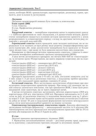 Акушерство і гінекологія. Том 2

сантів, інгібіторів МАО, транквілізаторів, кортикостероїдів, дигоксину), термін, три
валість, дози та шляхи їх застосування.

   Лікування
   Лікування менометрорагій повинно бути етапним та комплексним.
   Етапи терапії ДМК
   І етап. Гемостаз.
   ІІ етап. Профілактика рецидиву.
   І етап.
   Хірургічний гемостаз — вишкрібання порожнини матки та цервікального каналу
— є найбільш ефективним не лише лікувальним, а й діагностичним методом. Діагно
стичне вишкрібання вважається головним методом припинення кровотечі у жінок
репродуктивного та клімактеричного періоду з огляду на зростання частоти раку ен
дометрія у загальній популяції (В).
   Гормональний гемостаз можна проводити лише молодим пацієнткам, що не на
роджували та не належать до груп ризику щодо розвитку гіперпроліферативних про
цесів ендометрія; або, якщо діагностичне вишкрібання було проведене не більше
трьох місяців тому, і при цьому не було виявлено патологічних змін ендометрія.
   Поширеним та ефективним методом гормонального гемостаза є гемостаз із вико
ристанням монофазних комбінованих оральних контрацептивів (КОК).
   З цією метою застосовуються препарати, які містять 0,03–0,05 мг етинілестрадіо
лу, та гестагени групи 19 норстероїдів, що мають виражену супресивну дію на ендо
метрій:
   етинілестрадіол (0,03 мг) — левоноргестрел (0,15 мг),
   етинілестрадіол (0,03 мг) — дезогестрел (0,15 мг),
   етинілестрадіол (0,03 мг) — дієногест (2,0 мг),
   етинілестрадіол (0,03 мг) — гестоден (0,75 мг),
   етинілестрадіол (0,05 мг) — норетистерон (1,0 мг),
   етинілестрадіол (0,05 мг) — левоноргестрел (0,25 мг).
   Препарати призначають дозою 3–6 табл. на добу, поступово знижуючи дозу на
1 табл. кожні 1–3 дні після досягнення гемостазу, у подальшому прийом продовжу
ють по 1 табл. (загальний термін прийому становить 21 день).
   Гестагенний гемостаз. Його застосування патогенетично обгрунтовано при ано
вуляторних гіперестрогенних кровотечах прориву. При цьому слід зазначити, що та
кий гемостаз досягається повільніше, ніж при призначенні КОК, і може бути реко
мендований лише пацієнткам, що не мають вираженої анемії.
   З метою гестагенного гемостазу застосовують таблетки дідрогестерону (10,0 мг),
норетистерону (5,0 мг), лінестренолу (10,0 мг). Препарати призначають по 3–5 таб
леток на добу до досягнення гемостазу із подальшим зменшенням дози на 1 таблет
ку кожні 2–3 дні. Загальний термін застосування зазначених гестагенів (по 2 таблетки
на добу) не менше 10 днів із подальшим формуванням наступного менструального
циклу після менструальноподібної кровотечі на відміну гестагенів.
   Симптоматична (негормональна), гемостатична терапія. Доведена ефективність
застосування інгібіторів фібринолізу — амінокапронової кислоти та її похідних (В).
Амінокапронова кислота призначається внутрішньовенно крапельно 100 мл 5% го
розчину або перорально по 30 мл 3–5 разів на добу.

   ІІ етап
   Загальні принципи протирецидивного лікування ДМК.
   1. Проведення загальнозміцнюючих заходів — регуляція режиму праці, харчуван
ня та відпочинку з виключенням стресових ситуацій та негативних емоцій.

                                        406
 