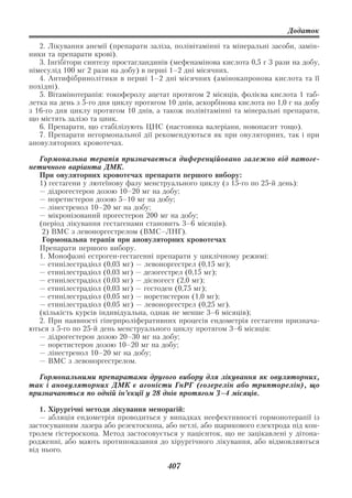 Додаток

   2. Лікування анемії (препарати заліза, полівітамінні та мінеральні засоби, замін
ники та препарати крові).
   3. Інгібітори синтезу простагландинів (мефенамінова кислота 0,5 г 3 рази на добу,
німесулід 100 мг 2 рази на добу) в перші 1–2 дні місячних.
   4. Антифібринолітики в перші 1–2 дні місячних (амінокапронова кислота та її
похідні).
   5. Вітамінотерапія: токоферолу ацетат протягом 2 місяців, фолієва кислота 1 таб
летка на день з 5 го дня циклу протягом 10 днів, аскорбінова кислота по 1,0 г на добу
з 16 го дня циклу протягом 10 днів, а також полівітамінні та мінеральні препарати,
що містять залізо та цинк.
   6. Препарати, що стабілізують ЦНС (настоянка валеріани, новопасит тощо).
   7. Препарати негормональної дії рекомендуються як при овуляторних, так і при
ановуляторних кровотечах.

  Гормональна терапія призначається диференційовано залежно від патоге
нетичного варіанта ДМК.
  При овуляторних кровотечах препарати першого вибору:
  1) гестагени у лютеїнову фазу менструального циклу (з 15 го по 25 й день):
  — дідрогестерон дозою 10–20 мг на добу;
  — норетистерон дозою 5–10 мг на добу;
  — лінестренол 10–20 мг на добу;
  — мікронізований прогестерон 200 мг на добу;
  (період лікування гестагенами становить 3–6 місяців).
   2) ВМС з левоноргестрелом (ВМС–ЛНГ).
   Гормональна терапія при ановуляторних кровотечах
  Препарати першого вибору.
  1. Монофазні естроген гестагенні препарати у циклічному режимі:
  — етинілестрадіол (0,03 мг) — левоноргестрел (0,15 мг);
  — етинілестрадіол (0,03 мг) — дезогестрел (0,15 мг);
  — етинілестрадіол (0,03 мг) — дієногест (2,0 мг);
  — етинілестрадіол (0,03 мг) — гестоден (0,75 мг);
  — етинілестрадіол (0,05 мг) — норетистерон (1,0 мг);
  — етинілестрадіол (0,05 мг) — левоноргестрел (0,25 мг).
  (кількість курсів індивідуальна, однак не менше 3–6 місяців);
  2. При наявності гіперпроліферативних процесів ендометрія гестагени признача
ються з 5 го по 25 й день менструального циклу протягом 3–6 місяців:
  — дідрогестерон дозою 20–30 мг на добу;
  — норетистерон дозою 10–20 мг на добу;
  — лінестренол 10–20 мг на добу;
  — ВМС з левоноргестрелом.

   Гормональними препаратами другого вибору для лікування як овуляторних,
так і ановуляторних ДМК є агоністи ГнРГ (гозерелін або трипторелін), що
призначаються по одній ін’єкції у 28 днів протягом 3–4 місяців.

   1. Хірургічні методи лікування менорагій:
   — абляція ендометрія проводиться у випадках неефективності гормонотерапії із
застосуванням лазера або резектоскопа, або петлі, або шарикового електрода під кон
тролем гістероскопа. Метод застосовується у пацієнток, що не зацікавлені у дітона
родженні, або мають протипоказання до хірургічного лікування, або відмовляються
від нього.

                                        407
 