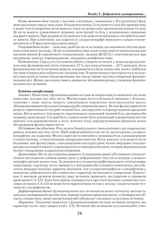 Розділ 3. Доброякісні захворювання...

   Кісти жовтого тіла також є частими в яєчниках і виникають у ІІ (лютеїнову) фазу
менструального циклу внаслідок збільшення (понад 3 см) жовтого тіла або крововиливу
в жовте тіло (геморагічні кісти жовтого тіла) і не регресують протягом наступних 14 днів.
Ці кісти можуть зумовлювати затримку менструації та біль у відповідному нижньому
квадранті живота. При розриві кісти жовтого тіла пацієнтки відчувають гострий біль вни
зу живота. При клінічному дослідженні й ультрасонографії виявляють ознаки гемопе
ритонеуму в ІІ фазу менструального циклу.
   Текалютеїнові кісти — невеликі двобічні кісти яєчників, що наповнені світлою ріди
ною солом’яного кольору. Ці кісти виникають внаслідок стимуляції яєчників аномально
високим рівнем β хоріонічного гонадотропіну людини (β ХГЛ) і спостерігаються при
міхуровому занеску, хоріокарциномі, лікуванні кломіфеном тощо.
   Епідеміологія. Серед усіх пухлиноподібних утворень яєчників у жінок репродуктив
ного віку функціональні кісти становлять 75 %, пухлини яєчників — 25 % випадків. Хоча
функціональні кісти яєчників можуть утворюватися в будь якому віці, вони є найбільш
частими в період між пубертатом і менопаузою. В пременопаузі спостерігається посиле
на стимуляція яєчника гонадотропінами, що також сприяє частому утворенню функціо
нальних кіст. Жінки, що палять, мають двократне збільшення ризику утворення функціо
нальних кіст яєчників.

    Клінічна маніфестація
    Анамнез. Пацієнтки з функціональними кістами яєчників можуть виявляти численні
симптоми залежно від типу кісти. Фолікулярні кісти в більшості випадків є безсимп
томними і лише інколи можуть зумовлювати порушення менструального циклу,
збільшення міжменструальних інтервалів або скорочення циклу. Великі фолікулярні кісти
можуть спричинювати гострий тазовий біль, диспареунію та перекручування придатків
матки. Кісти жовтого тіла можуть спричинювати локальний тазовий біль, аменорею або
затримку менструації. Гострий біль у животі може бути зумовлений геморагічною кістою
жовтого тіла (крововиливом у кісту жовтого тіла), перекручуванням придатків матки
або розривом фолікулярної кісти.
    Об’єктивне дослідження. Результати бімануального гінекологічного дослідження ва
ріюють залежно від типу кісти. Щоб диференціювати тип кісти, застосовують ультрасо
нографічне дослідження. Фолікулярні кісти звичайно є меншими 8 см, однокамерними
і тонкостінними, з гіпоехогенним однорідним вмістом. Кісти жовтого тіла можуть бути
більшими, ніж фолікулярні, з неоднорідною ехоструктурою, більш твердими і солідни
ми при пальпації й інколи супроводжуються гемоперитонеумом, гострим абдомінальним
болем і синдромами подразнення очеревини.
    Діагностика. Після дослідження анамнезу й одержання даних об’єктивного гінеколо
гічного дослідження найважливішу роль у диференціації типу кісти відіграє ультрасо
нографія органів малого таза. За допомогою ультрасонографії виявляють точні розміри,
локалізацію, структуру кісти, наявність у ній рідини або солідного компонента, що в ба
гатьох випадках визначає характер лікування. Але ультрасонографія не є специфічною у
виявленні доброякісного або злоякісного характеру яєчникового утворенння. Пацієнт
кам із високим ризиком розвитку раку яєчників проводять дослідження в сироватці
крові рівня СА 125. Хоча його рівень підвищується при епітеліальних злоякісних пух
линах яєчників, СА 125 не може бути скринінговим тестом у зв’язку з недостатньою чут
ливістю і специфічністю.
    Диференційний діагноз функціональних кіст яєчників включає ектопічну вагітність,
запальні захворювання органів таза, перекручування придатків матки, тубооваріальні аб
сцеси, ендометріоз, міому матки (зазвичай субсерозну і на ніжці) та пухлини яєчників.
    Лікування. Лікування пацієнток з функціональними кістами яєчників залежить від
характеру кісти і віку хворих (табл. 3.5). Яєчники або яєчникові пухлиноподібні утво

                                          39
 