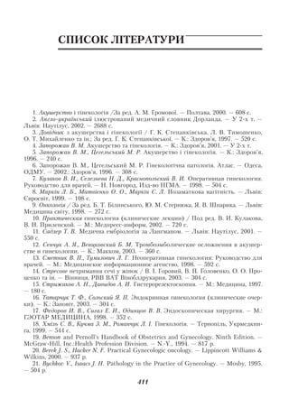 Додаток

            СПИСОК ЛІТЕРАТУРИ




    1. Акушерство і гінекологія /За ред. А. М. Громової. — Полтава, 2000. — 608 с.
    2. Англо український ілюстрований медичний словник Дорланда. — У 2 х т. —
Львів: Наутілус, 2002. — 2688 с.
    3. Довідник з акушерства і гінекології / Г. К. Степанківська, Л. В. Тимошенко,
О. Т. Михайленко та ін.; За ред. Г. К. Степанківської. — К.: Здоров’я, 1997. — 520 с.
    4. Запорожан В. М. Акушерство та гінекологія. — К.: Здоров’я, 2001. — У 2 х т.
    5. Запорожан В. М., Цегельський М. Р. Акушерство і гінекологія. — К.: Здоров’я,
1996. — 240 с.
    6. Запорожан В. М., Цегельський М. Р. Гінекологічна патологія. Атлас. — Одеса,
ОДМУ. — 2002.: Здоров’я, 1996. — 308 с.
    7. Кулаков В. И., Селезнева Н. Д., Краснопольский В. И. Оперативная гинекология.
Руководство для врачей. — Н. Новгород, Изд во НГМА. — 1998. — 504 с.
    8. Маркін Л. Б., Матвієнко О. О., Маркін С. Л. Позаматкова вагітність. — Львів:
Євросвіт, 1999. — 108 с.
    9. Онкологія / За ред. Б. Т. Білинського, Ю. М. Стернюка, Я. В. Шпарика. — Львів:
Медицина світу, 1998. — 272 с.
    10. Практическая гинекология (клинические лекции) / Под ред. В. И. Кулакова,
В. Н. Прилепской. — М.: Медпресс информ, 2002. — 720 с.
    11. Cадлер Т. В. Медична ембріологія за Лангманом. — Львів: Наутілус, 2001. —
550 с.
    12. Сенчук А. Я., Венцковский Б. М. Тромбоэмболические осложнения в акушер
стве и гинекологии. — К.: Макком, 2003. — 360 с.
    13. Сметник В. П., Тумилович Л. Г. Неоперативная гинекология: Руководство для
врачей. — М.: Медицинское информационное агенство, 1998. — 592 с.
    14. Стресове нетримання сечі у жінок / В. І. Горовий, В. П. Головенко, О. О. Про
цепко та ін. — Вінниця, РВВ ВАТ Віноблдрукарня, 2003. — 304 с.
    15. Стрижаков А. Н., Давыдов А. И. Гистерорезектоскопия. — М.: Медицина, 1997.
— 180 с.
    16. Татарчук Т. Ф., Сольский Я. П. Эндокринная гинекология (клинические очер
ки). — К.: Заповіт, 2003. — 304 с.
    17. Федоров И. В., Сигал Е. И., Одинцов В. В. Эндоскопическая хирургия. — М.:
ГЭОТАР МЕДИЦИНА, 1998. — 352 с.
    18. Хміль С. В., Кучма З. М., Романчук Л. І. Гінекологія. — Тернопіль, Укрмедкни
га, 1999. — 544 с.
    19. Benson and Pernoll’s Handbook of Obstetrics and Gynecology. Ninth Edition. —
McGraw Hill, Inc.:Health Profession Division. — N. Y., 1994. — 817 p.
    20. Berek J. S., Hacker N. F. Practical Gynecologic oncology. — Lippincott Williams &
Wilkins, 2000. — 937 p.
    21. Bychkov V., Isaacs J. H. Pathology in the Practice of Gynecology. — Mosby, 1995.
— 504 p.
                                          411
 