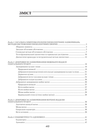 Додаток

                        ЗМІСТ




Розділ 1. ЗАГАЛЬНА СИМПТОМАТОЛОГІЯ ГІНЕКОЛОГІЧНИХ ЗАХВОРЮВАНЬ.
МЕТОДИ ОБСТЕЖЕННЯ ГІНЕКОЛОГІЧНИХ ХВОРИХ .................................................................... 3
           Збирання анамнезу .................................................................................................................................. 3
           Загальне об’єктивне обстеження ........................................................................................................ 5
           Спеціальні методи об’єктивного обстеження ............................................................................... 7
           Тести функціональної діагностики та гормональні дослідження ...................................... 10
           Діагностичні процедури та інструментальні методи діагностики ...................................... 12

Розділ 2. ДОБРОЯКІСНІ ЗАХВОРЮВАННЯ НИЖНЬОГО ВІДДІЛУ
ГЕНІТАЛЬНОГО ТРАКТУ .................................................................................................................................. 18
           Захворювання вульви і піхви ........................................................................................................... 18
             Природжені аномалії ...................................................................................................................... 18
             Доброякісні (ненеопластичні) епітеліальні захворювання вульви та піхви ............ 21
             Дерматози вульви ............................................................................................................................ 21
             Доброякісні кісти і пухлини вульви і піхви ........................................................................... 24
             Доброякісні солідні пухлини ....................................................................................................... 26
           Доброякісні захворювання шийки матки .................................................................................... 26
             Природжені аномалії ...................................................................................................................... 27
             Кісти шийки матки .......................................................................................................................... 27
             Поліп шийки матки ......................................................................................................................... 27
             Міома шийки матки ........................................................................................................................ 28
             Цервікальний стеноз (стеноз шийки матки) ........................................................................ 28

Розділ 3. ДОБРОЯКІСНІ ЗАХВОРЮВАННЯ ВЕРХНІХ ВІДДІЛІВ
ГЕНІТАЛЬНОГО ТРАКТУ .................................................................................................................................. 30
           Анатомічні аномалії матки ................................................................................................................. 30
           Міома матки ............................................................................................................................................. 32
           Гіперплазія ендометрія ........................................................................................................................ 36
           Кісти яєчників ........................................................................................................................................ 38

Розділ 4. ЕНДОМЕТРІОЗ ТА АДЕНОМІОЗ ................................................................................................ 41
           Ендометріоз ............................................................................................................................................. 41
           Аденоміоз ................................................................................................................................................. 47

                                                                                413
 