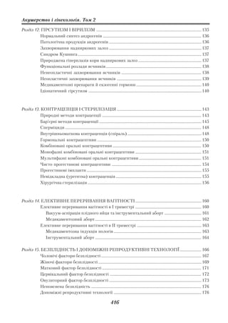 Акушерство і гінекологія. Том 2

Розділ 12. ГІРСУТИЗМ І ВІРИЛІЗМ ............................................................................................................ 135
          Нормальний синтез андрогенів ..................................................................................................... 136
          Патологічна продукція андрогенів ............................................................................................... 136
          Захворювання надниркових залоз ............................................................................................... 137
          Синдром Кушинга ............................................................................................................................... 137
          Природжена гіперплазія кори надниркових залоз ................................................................. 137
          Функціональні розлади яєчників .................................................................................................. 138
          Ненеопластичні захворювання яєчників .................................................................................. 138
          Неопластичні захворювання яєчників ....................................................................................... 139
          Медикаментозні препарати й екзогенні гормони ................................................................... 140
          Ідіопатичний гірсутизм .................................................................................................................... 140



Розділ 13. КОНТРАЦЕПЦІЯ І СТЕРИЛІЗАЦІЯ ....................................................................................... 143
           Природні методи контрацепції ...................................................................................................... 143
           Бар’єрні методи контрацепції ......................................................................................................... 145
           Сперміциди ............................................................................................................................................ 148
           Внутрішньоматкова контрацепція (спіраль) ............................................................................ 148
           Гормональні контрацептиви ........................................................................................................... 150
           Комбіновані оральні контрацептиви ........................................................................................... 150
           Монофазні комбіновані оральні контрацептиви .................................................................... 151
           Мультифазні комбіновані оральні контрацептиви ................................................................ 151
           Чисто прогестинові контрацептиви ............................................................................................ 154
           Прогестинові імпланти ...................................................................................................................... 155
           Невідкладна (ургентна) контрацепція ........................................................................................ 155
           Хірургічна стерилізація ..................................................................................................................... 156



Розділ 14. ЕЛЕКТИВНЕ ПЕРЕРИВАННЯ ВАГІТНОСТІ .................................................................... 160
          Елективне переривання вагітності в І триместрі .................................................................... 160
             Вакуум аспірація плідного яйця та інструментальний аборт ...................................... 161
             Медикаментозний аборт ............................................................................................................. 162
          Елективне переривання вагітності в П триместрі .................................................................. 163
             Медикаментозна індукція пологів .......................................................................................... 163
             Інструментальний аборт ............................................................................................................. 164

Розділ 15. БЕЗПЛІДНІСТЬ І ДОПОМІЖНІ РЕПРОДУКТИВНІ ТЕХНОЛОГІЇ ...................... 166
           Чоловічі фактори безплідності ....................................................................................................... 167
           Жіночі фактори безплідності .......................................................................................................... 169
           Матковий фактор безплідності ...................................................................................................... 171
           Цервікальний фактор безплідності .............................................................................................. 172
           Овуляторний фактор безплідності ............................................................................................... 173
           Непояснена безплідність ................................................................................................................. 176
           Допоміжні репродуктивні технології .......................................................................................... 176

                                                                              416
 