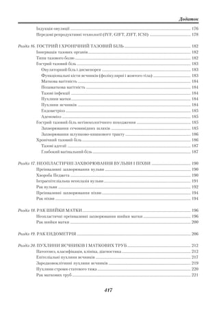 Додаток

                 Індукція овуляції ................................................................................................................................. 176
                 Передові репродуктивні технології (ІVF, GIFТ, ZIFT, ICSI) ............................................ 178

Розділ 16. ГОСТРИЙ І ХРОНІЧНИЙ ТАЗОВИЙ БІЛЬ ....................................................................... 182
           Іннервація тазових органів .............................................................................................................. 182
           Типи тазового болю ............................................................................................................................ 182
           Гострий тазовий біль .......................................................................................................................... 183
             Овуляторний біль і дисменорея ............................................................................................... 183
             Функціональні кісти яєчників (фолікулярні і жовтого тіла) ........................................ 183
             Маткова вагітність ......................................................................................................................... 184
             Позаматкова вагітність ................................................................................................................ 184
             Тазові інфекції ................................................................................................................................ 184
             Пухлини матки ................................................................................................................................ 184
             Пухлини яєчників ......................................................................................................................... 184
             Ендометріоз ...................................................................................................................................... 185
             Аденоміоз .......................................................................................................................................... 185
           Гострий тазовий біль негінекологічного походження .......................................................... 185
             Захворювання сечовивідних шляхів ..................................................................................... 185
             Захворювання шлунково кишкового тракту ...................................................................... 186
           Хронічний тазовий біль .................................................................................................................... 186
             Тазові адгезії .................................................................................................................................... 187
             Глибокий вагінальний біль ......................................................................................................... 187

Розділ 17. НЕОПЛАСТИЧНІ ЗАХВОРЮВАННЯ ВУЛЬВИ І ПІХВИ .......................................... 190
           Преінвазивні захворювання вульви ............................................................................................ 190
           Хвороба Педжета ................................................................................................................................. 190
           Інтраепітеліальна неоплазія вульви ............................................................................................. 191
           Рак вульви .............................................................................................................................................. 192
           Преінвазивні захворювання піхви ............................................................................................... 194
           Рак піхви ................................................................................................................................................. 194

Розділ 18. РАК ШИЙКИ МАТКИ .................................................................................................................... 196
           Неопластичні преінвазивні захворювання шийки матки ................................................... 196
           Рак шийки матки ................................................................................................................................. 200

Розділ 19. РАК ЕНДОМЕТРІЯ .......................................................................................................................... 206

Розділ 20. ПУХЛИНИ ЯЄЧНИКІВ І МАТКОВИХ ТРУБ .................................................................... 212
           Патогенез, класифікація, клініка, діагностика .......................................................................... 212
           Епітеліальні пухлини яєчників ...................................................................................................... 217
           Зародковоклітинні пухлини яєчників ........................................................................................ 219
           Пухлини строми статевого тяжа .................................................................................................... 220
           Рак маткових труб ............................................................................................................................... 221


                                                                                 417
 