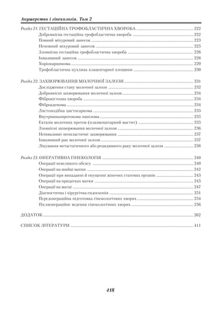 Акушерство і гінекологія. Том 2

Розділ 21. ГЕСТАЦІЙНА ТРОФОБЛАСТИЧНА ХВОРОБА ............................................................. 222
           Доброякісна гестаційна трофобластична хвороба ................................................................. 222
           Повний міхуровий занесок ............................................................................................................. 223
           Неповний міхуровий занесок ........................................................................................................ 225
           Злоякісна гестаційна трофобластична хвороба ...................................................................... 226
           Інвазивний занесок ............................................................................................................................ 228
           Хоріокарцинома ................................................................................................................................... 229
           Трофобластична пухлина плацентарної площини ................................................................ 230

Розділ 22. ЗАХВОРЮВАННЯ МОЛОЧНОЇ ЗАЛОЗИ .......................................................................... 231
          Дослідження стану молочної залози ........................................................................................... 232
          Доброякісні захворювання молочної залози ............................................................................ 234
          Фіброкістозна хвороба ...................................................................................................................... 234
          Фіброаденома ........................................................................................................................................ 234
          Листоподібна цистосаркома ........................................................................................................... 235
          Внутрішньопротокова папілома .................................................................................................... 235
          Ектазія молочних проток (плазмоцитарний мастит) ........................................................... 235
          Злоякісні захворювання молочної залози ................................................................................. 236
          Неінвазивні неопластичні захворювання ................................................................................. 237
          Інвазивний рак молочної залози ................................................................................................... 237
          Лікування метастатичного або рецидивного раку молочної залози ............................... 238

Розділ 23. ОПЕРАТИВНА ГІНЕКОЛОГІЯ .................................................................................................. 240
           Операції невеликого обсягу ............................................................................................................ 240
           Операції на шийці матки .................................................................................................................. 242
           Операції при випаданні й опущенні жіночих статевих органів ........................................ 243
           Операції на придатках матки .......................................................................................................... 245
           Операції на матці ................................................................................................................................. 247
           Діагностична і хірургічна ендоскопія .......................................................................................... 251
           Передопераційна підготовка гінекологічних хворих ............................................................ 254
           Післяопераційне ведення гінекологічних хворих .................................................................. 256

ДОДАТОК ................................................................................................................................................................. 262

СПИСОК ЛІТЕРАТУРИ .................................................................................................................................... 411




                                                                                  418
 