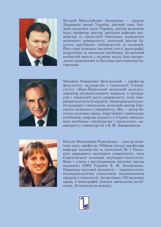 Валерій Миколайович Запорожан — лауреат
Державної премії України, дійсний член Ака
демії медичних наук України, доктор медичних
наук, професор, ректор, завідувач кафедри аку
шерства та гінекології Одеського державного
медичного університету, почесний доктор ба
гатьох зарубіжних університетів та академій.
Його перу належать численні статті, монографії,
підручники та навчальні посібники. За вагомий
особистий внесок у медичну науку його нагоро
джено державними та багатьма престижними на
городами.



Михайло Романович Цегельський — професор
факультету акушерства і гінекології Універ
ситету «Нью Йоркський медичний коледж»,
директор післядипломного вишколу в акушер
стві і гінекології цього університету, член Аме
риканської колегії хірургів, Американської коле
гії акушерів і гінекологів, почесний доктор Оде
ського медичного університету. Він — автор ба
гатьох наукових праць, підручників і навчальних
посібників, зокрема відомого в Україні навчаль
ного посібника «Акушерство і гінекологія», на
писаного у співавторстві з В. М. Запорожаном.



Наталя Миколаївна Рожковська — доктор меди
чних наук, професор. Обіймає посаду професора
кафедри акушерства та гінекології № 1 Одесь
кого державного медичного університету, член
Європейської асоціації акушерів гінекологів.
Вона є учнем і послідовником наукової школи
академіка АМН України В. М. Запорожана.
Напрямки наукової діяльності — перинатологія,
ендокринологічна гінекологія, малоінвазивна
хірургія в гінекології. Автор понад 150 наукових
праць, 2 монографій, кількох навчальних посіб
ників, 10 патентів на винахід.
 